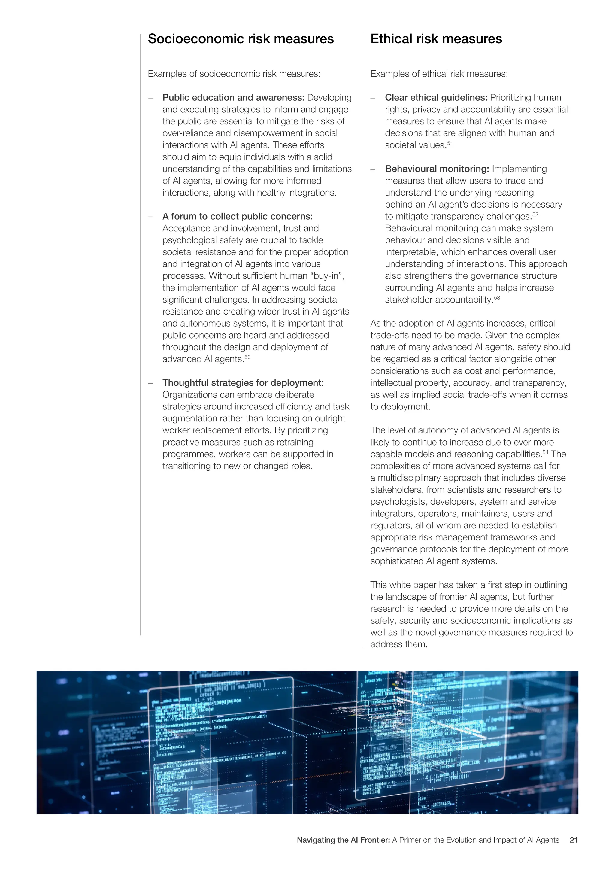 Socioeconomic risk measures
Examples of socioeconomic risk measures:
– Public education and awareness: Developing
and executing strategies to inform and engage
the public are essential to mitigate the risks of
over-reliance and disempowerment in social
interactions with AI agents. These efforts
should aim to equip individuals with a solid
understanding of the capabilities and limitations
of AI agents, allowing for more informed
interactions, along with healthy integrations.
– A forum to collect public concerns:
Acceptance and involvement, trust and
psychological safety are crucial to tackle
societal resistance and for the proper adoption
and integration of AI agents into various
processes. Without sufficient human “buy-in”,
the implementation of AI agents would face
significant challenges. In addressing societal
resistance and creating wider trust in AI agents
and autonomous systems, it is important that
public concerns are heard and addressed
throughout the design and deployment of
advanced AI agents.50
– Thoughtful strategies for deployment:
Organizations can embrace deliberate
strategies around increased efficiency and task
augmentation rather than focusing on outright
worker replacement efforts. By prioritizing
proactive measures such as retraining
programmes, workers can be supported in
transitioning to new or changed roles.
Ethical risk measures
Examples of ethical risk measures:
– Clear ethical guidelines: Prioritizing human
rights, privacy and accountability are essential
measures to ensure that AI agents make
decisions that are aligned with human and
societal values.51
– Behavioural monitoring: Implementing
measures that allow users to trace and
understand the underlying reasoning
behind an AI agent’s decisions is necessary
to mitigate transparency challenges.52
Behavioural monitoring can make system
behaviour and decisions visible and
interpretable, which enhances overall user
understanding of interactions. This approach
also strengthens the governance structure
surrounding AI agents and helps increase
stakeholder accountability.53
As the adoption of AI agents increases, critical
trade-offs need to be made. Given the complex
nature of many advanced AI agents, safety should
be regarded as a critical factor alongside other
considerations such as cost and performance,
intellectual property, accuracy, and transparency,
as well as implied social trade-offs when it comes
to deployment.
The level of autonomy of advanced AI agents is
likely to continue to increase due to ever more
capable models and reasoning capabilities.54
The
complexities of more advanced systems call for
a multidisciplinary approach that includes diverse
stakeholders, from scientists and researchers to
psychologists, developers, system and service
integrators, operators, maintainers, users and
regulators, all of whom are needed to establish
appropriate risk management frameworks and
governance protocols for the deployment of more
sophisticated AI agent systems.
This white paper has taken a first step in outlining
the landscape of frontier AI agents, but further
research is needed to provide more details on the
safety, security and socioeconomic implications as
well as the novel governance measures required to
address them.
Navigating the AI Frontier: A Primer on the Evolution and Impact of AI Agents 21
 