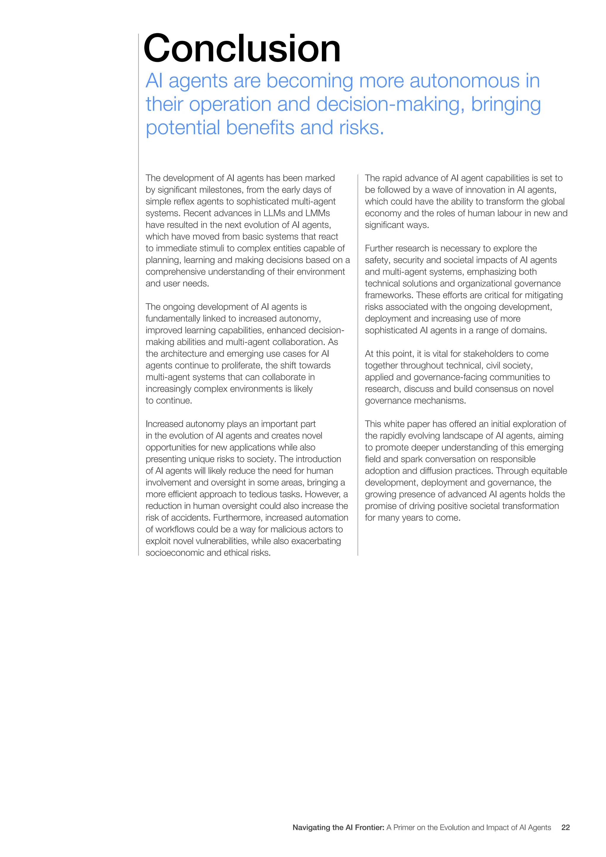 Conclusion
AI agents are becoming more autonomous in
their operation and decision-making, bringing
potential benefits and risks.
The development of AI agents has been marked
by significant milestones, from the early days of
simple reflex agents to sophisticated multi-agent
systems. Recent advances in LLMs and LMMs
have resulted in the next evolution of AI agents,
which have moved from basic systems that react
to immediate stimuli to complex entities capable of
planning, learning and making decisions based on a
comprehensive understanding of their environment
and user needs.
The ongoing development of AI agents is
fundamentally linked to increased autonomy,
improved learning capabilities, enhanced decision-
making abilities and multi-agent collaboration. As
the architecture and emerging use cases for AI
agents continue to proliferate, the shift towards
multi-agent systems that can collaborate in
increasingly complex environments is likely
to continue.
Increased autonomy plays an important part
in the evolution of AI agents and creates novel
opportunities for new applications while also
presenting unique risks to society. The introduction
of AI agents will likely reduce the need for human
involvement and oversight in some areas, bringing a
more efficient approach to tedious tasks. However, a
reduction in human oversight could also increase the
risk of accidents. Furthermore, increased automation
of workflows could be a way for malicious actors to
exploit novel vulnerabilities, while also exacerbating
socioeconomic and ethical risks.
The rapid advance of AI agent capabilities is set to
be followed by a wave of innovation in AI agents,
which could have the ability to transform the global
economy and the roles of human labour in new and
significant ways.
Further research is necessary to explore the
safety, security and societal impacts of AI agents
and multi-agent systems, emphasizing both
technical solutions and organizational governance
frameworks. These efforts are critical for mitigating
risks associated with the ongoing development,
deployment and increasing use of more
sophisticated AI agents in a range of domains.
At this point, it is vital for stakeholders to come
together throughout technical, civil society,
applied and governance-facing communities to
research, discuss and build consensus on novel
governance mechanisms.
This white paper has offered an initial exploration of
the rapidly evolving landscape of AI agents, aiming
to promote deeper understanding of this emerging
field and spark conversation on responsible
adoption and diffusion practices. Through equitable
development, deployment and governance, the
growing presence of advanced AI agents holds the
promise of driving positive societal transformation
for many years to come.
Navigating the AI Frontier: A Primer on the Evolution and Impact of AI Agents 22
 