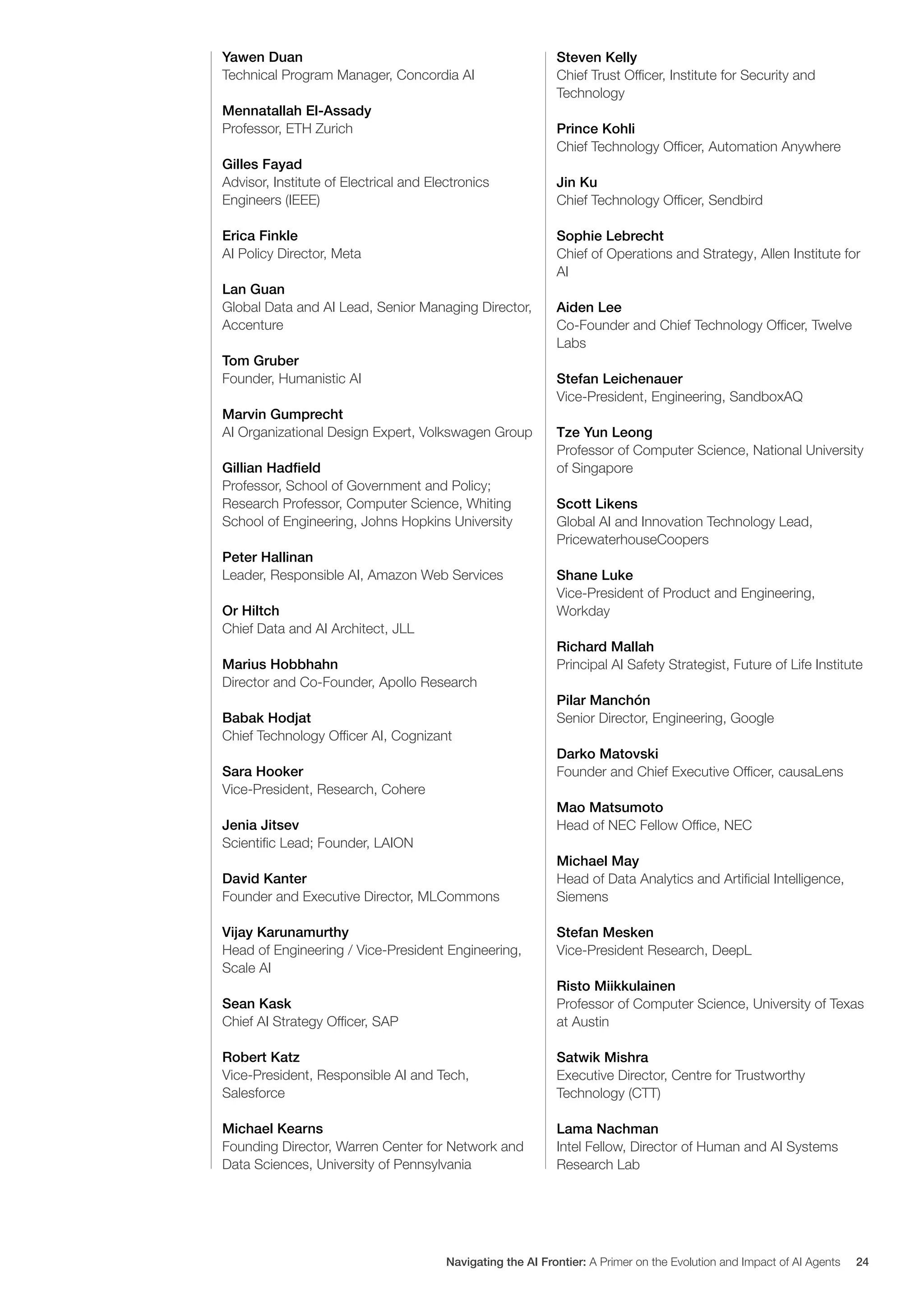 Yawen Duan
Technical Program Manager, Concordia AI
Mennatallah El-Assady
Professor, ETH Zurich
Gilles Fayad
Advisor, Institute of Electrical and Electronics
Engineers (IEEE)
Erica Finkle
AI Policy Director, Meta
Lan Guan
Global Data and AI Lead, Senior Managing Director,
Accenture
Tom Gruber
Founder, Humanistic AI
Marvin Gumprecht
AI Organizational Design Expert, Volkswagen Group
Gillian Hadfield
Professor, School of Government and Policy;
Research Professor, Computer Science, Whiting
School of Engineering, Johns Hopkins University
Peter Hallinan
Leader, Responsible AI, Amazon Web Services
Or Hiltch
Chief Data and AI Architect, JLL
Marius Hobbhahn
Director and Co-Founder, Apollo Research
Babak Hodjat
Chief Technology Officer AI, Cognizant
Sara Hooker
Vice-President, Research, Cohere
Jenia Jitsev
Scientific Lead; Founder, LAION
David Kanter
Founder and Executive Director, MLCommons
Vijay Karunamurthy
Head of Engineering / Vice-President Engineering,
Scale AI
Sean Kask
Chief AI Strategy Officer, SAP
Robert Katz
Vice-President, Responsible AI and Tech,
Salesforce
Michael Kearns
Founding Director, Warren Center for Network and
Data Sciences, University of Pennsylvania
Steven Kelly
Chief Trust Officer, Institute for Security and
Technology
Prince Kohli
Chief Technology Officer, Automation Anywhere
Jin Ku
Chief Technology Officer, Sendbird
Sophie Lebrecht
Chief of Operations and Strategy, Allen Institute for
AI
Aiden Lee
Co-Founder and Chief Technology Officer, Twelve
Labs
Stefan Leichenauer
Vice-President, Engineering, SandboxAQ
Tze Yun Leong
Professor of Computer Science, National University
of Singapore
Scott Likens
Global AI and Innovation Technology Lead,
PricewaterhouseCoopers
Shane Luke
Vice-President of Product and Engineering,
Workday
Richard Mallah
Principal AI Safety Strategist, Future of Life Institute
Pilar Manchón
Senior Director, Engineering, Google
Darko Matovski
Founder and Chief Executive Officer, causaLens
Mao Matsumoto
Head of NEC Fellow Office, NEC
Michael May
Head of Data Analytics and Artificial Intelligence,
Siemens
Stefan Mesken
Vice-President Research, DeepL
Risto Miikkulainen
Professor of Computer Science, University of Texas
at Austin
Satwik Mishra
Executive Director, Centre for Trustworthy
Technology (CTT)
Lama Nachman
Intel Fellow, Director of Human and AI Systems
Research Lab
Navigating the AI Frontier: A Primer on the Evolution and Impact of AI Agents 24
 