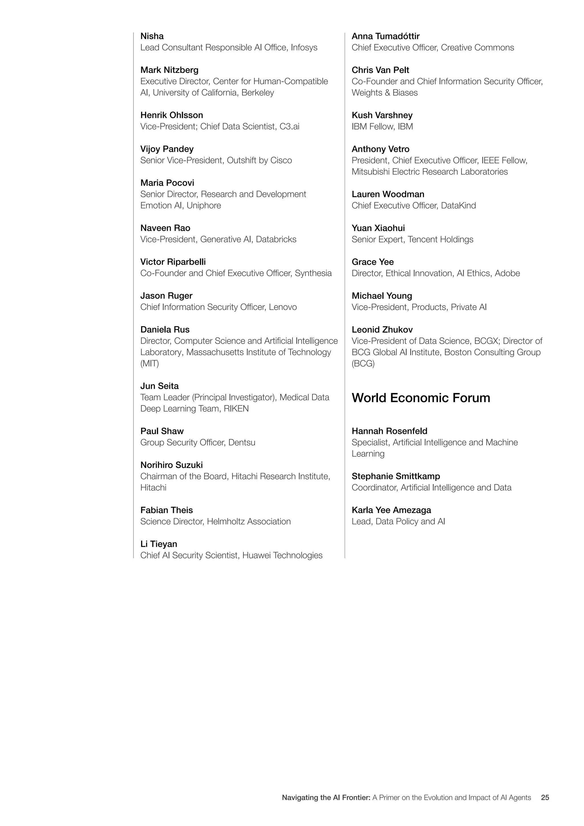 Nisha
Lead Consultant Responsible AI Office, Infosys
Mark Nitzberg
Executive Director, Center for Human-Compatible
AI, University of California, Berkeley
Henrik Ohlsson
Vice-President; Chief Data Scientist, C3.ai
Vijoy Pandey
Senior Vice-President, Outshift by Cisco
Maria Pocovi
Senior Director, Research and Development
Emotion AI, Uniphore
Naveen Rao
Vice-President, Generative AI, Databricks
Victor Riparbelli
Co-Founder and Chief Executive Officer, Synthesia
Jason Ruger
Chief Information Security Officer, Lenovo
Daniela Rus
Director, Computer Science and Artificial Intelligence
Laboratory, Massachusetts Institute of Technology
(MIT)
Jun Seita
Team Leader (Principal Investigator), Medical Data
Deep Learning Team, RIKEN
Paul Shaw
Group Security Officer, Dentsu
Norihiro Suzuki
Chairman of the Board, Hitachi Research Institute,
Hitachi
Fabian Theis
Science Director, Helmholtz Association
Li Tieyan
Chief AI Security Scientist, Huawei Technologies
Anna Tumadóttir
Chief Executive Officer, Creative Commons
Chris Van Pelt
Co-Founder and Chief Information Security Officer,
Weights & Biases
Kush Varshney
IBM Fellow, IBM
Anthony Vetro
President, Chief Executive Officer, IEEE Fellow,
Mitsubishi Electric Research Laboratories
Lauren Woodman
Chief Executive Officer, DataKind
Yuan Xiaohui
Senior Expert, Tencent Holdings
Grace Yee
Director, Ethical Innovation, AI Ethics, Adobe
Michael Young
Vice-President, Products, Private AI
Leonid Zhukov
Vice-President of Data Science, BCGX; Director of
BCG Global AI Institute, Boston Consulting Group
(BCG)
World Economic Forum
Hannah Rosenfeld
Specialist, Artificial Intelligence and Machine
Learning
Stephanie Smittkamp
Coordinator, Artificial Intelligence and Data
Karla Yee Amezaga
Lead, Data Policy and AI
Navigating the AI Frontier: A Primer on the Evolution and Impact of AI Agents 25
 