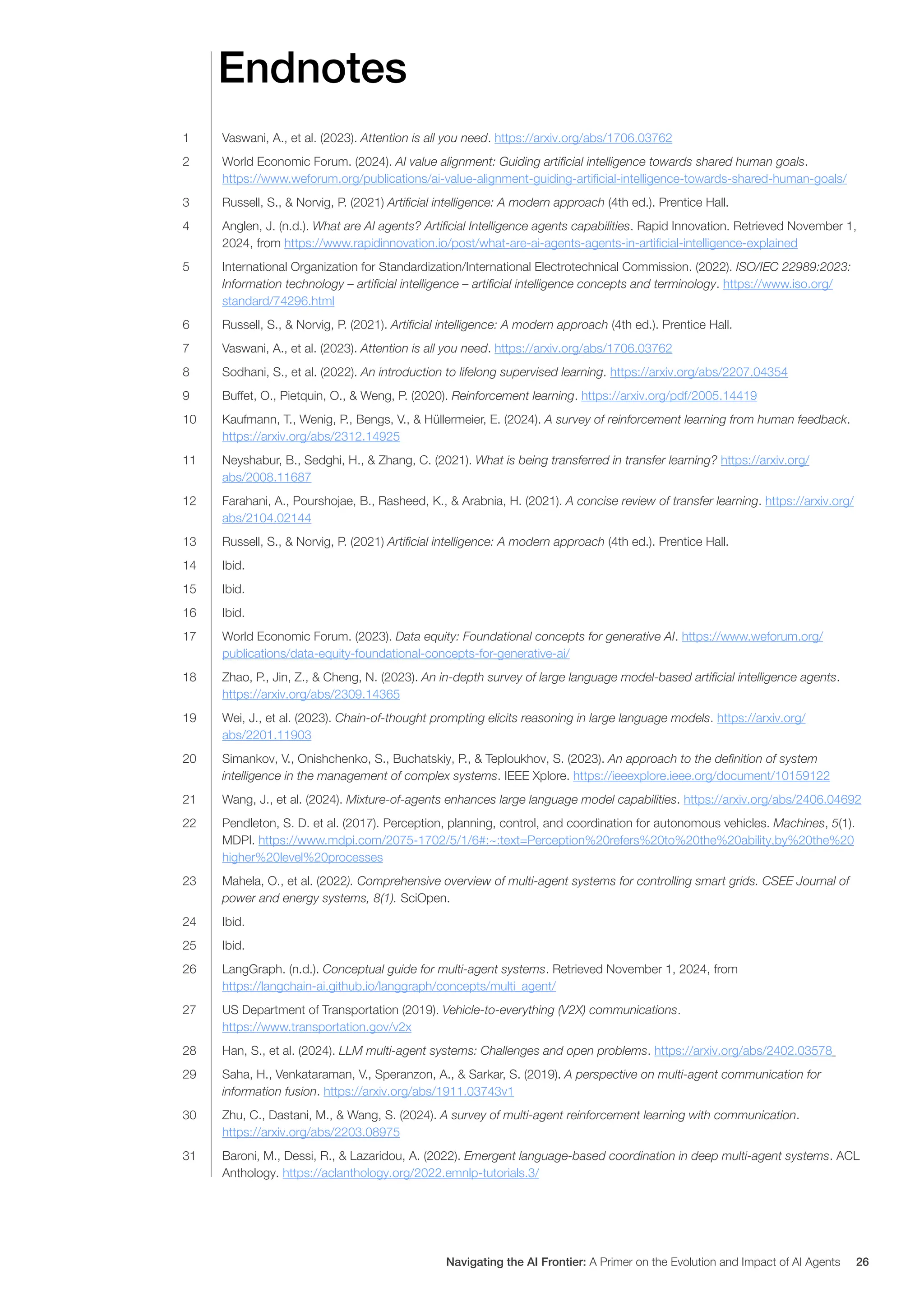 Endnotes
1 Vaswani, A., et al. (2023). Attention is all you need. https://arxiv.org/abs/1706.03762
2 World Economic Forum. (2024). AI value alignment: Guiding artificial intelligence towards shared human goals.
https://www.weforum.org/publications/ai-value-alignment-guiding-artificial-intelligence-towards-shared-human-goals/
3 Russell, S., & Norvig, P. (2021) Artificial intelligence: A modern approach (4th ed.). Prentice Hall.
4 Anglen, J. (n.d.). What are AI agents? Artificial Intelligence agents capabilities. Rapid Innovation. Retrieved November 1,
2024, from https://www.rapidinnovation.io/post/what-are-ai-agents-agents-in-artificial-intelligence-explained
5 International Organization for Standardization/International Electrotechnical Commission. (2022). ISO/IEC 22989:2023:
Information technology – artificial intelligence – artificial intelligence concepts and terminology. https://www.iso.org/
standard/74296.html
6 Russell, S., & Norvig, P. (2021). Artificial intelligence: A modern approach (4th ed.). Prentice Hall.
7 Vaswani, A., et al. (2023). Attention is all you need. https://arxiv.org/abs/1706.03762
8 Sodhani, S., et al. (2022). An introduction to lifelong supervised learning. https://arxiv.org/abs/2207.04354
9 Buffet, O., Pietquin, O., & Weng, P. (2020). Reinforcement learning. https://arxiv.org/pdf/2005.14419
10 Kaufmann, T., Wenig, P., Bengs, V., & Hüllermeier, E. (2024). A survey of reinforcement learning from human feedback.
https://arxiv.org/abs/2312.14925
11 Neyshabur, B., Sedghi, H., & Zhang, C. (2021). What is being transferred in transfer learning? https://arxiv.org/
abs/2008.11687
12 Farahani, A., Pourshojae, B., Rasheed, K., & Arabnia, H. (2021). A concise review of transfer learning. https://arxiv.org/
abs/2104.02144
13 Russell, S., & Norvig, P. (2021) Artificial intelligence: A modern approach (4th ed.). Prentice Hall.
14 Ibid.
15 Ibid.
16 Ibid.
17 World Economic Forum. (2023). Data equity: Foundational concepts for generative AI. https://www.weforum.org/
publications/data-equity-foundational-concepts-for-generative-ai/
18 Zhao, P., Jin, Z., & Cheng, N. (2023). An in-depth survey of large language model-based artificial intelligence agents.
https://arxiv.org/abs/2309.14365
19 Wei, J., et al. (2023). Chain-of-thought prompting elicits reasoning in large language models. https://arxiv.org/
abs/2201.11903
20 Simankov, V., Onishchenko, S., Buchatskiy, P., & Teploukhov, S. (2023). An approach to the definition of system
intelligence in the management of complex systems. IEEE Xplore. https://ieeexplore.ieee.org/document/10159122
21 Wang, J., et al. (2024). Mixture-of-agents enhances large language model capabilities. https://arxiv.org/abs/2406.04692
22 Pendleton, S. D. et al. (2017). Perception, planning, control, and coordination for autonomous vehicles. Machines, 5(1).
MDPI. https://www.mdpi.com/2075-1702/5/1/6#:~:text=Perception%20refers%20to%20the%20ability,by%20the%20
higher%20level%20processes
23 Mahela, O., et al. (2022). Comprehensive overview of multi-agent systems for controlling smart grids. CSEE Journal of
power and energy systems, 8(1). SciOpen.
24 Ibid.
25 Ibid.
26 LangGraph. (n.d.). Conceptual guide for multi-agent systems. Retrieved November 1, 2024, from
https://langchain-ai.github.io/langgraph/concepts/multi_agent/
27 US Department of Transportation (2019). Vehicle-to-everything (V2X) communications.
https://www.transportation.gov/v2x
28 Han, S., et al. (2024). LLM multi-agent systems: Challenges and open problems. https://arxiv.org/abs/2402.03578
29 Saha, H., Venkataraman, V., Speranzon, A., & Sarkar, S. (2019). A perspective on multi-agent communication for
information fusion. https://arxiv.org/abs/1911.03743v1
30 Zhu, C., Dastani, M., & Wang, S. (2024). A survey of multi-agent reinforcement learning with communication.
https://arxiv.org/abs/2203.08975
31 Baroni, M., Dessi, R., & Lazaridou, A. (2022). Emergent language-based coordination in deep multi-agent systems. ACL
Anthology. https://aclanthology.org/2022.emnlp-tutorials.3/
Navigating the AI Frontier: A Primer on the Evolution and Impact of AI Agents 26
 