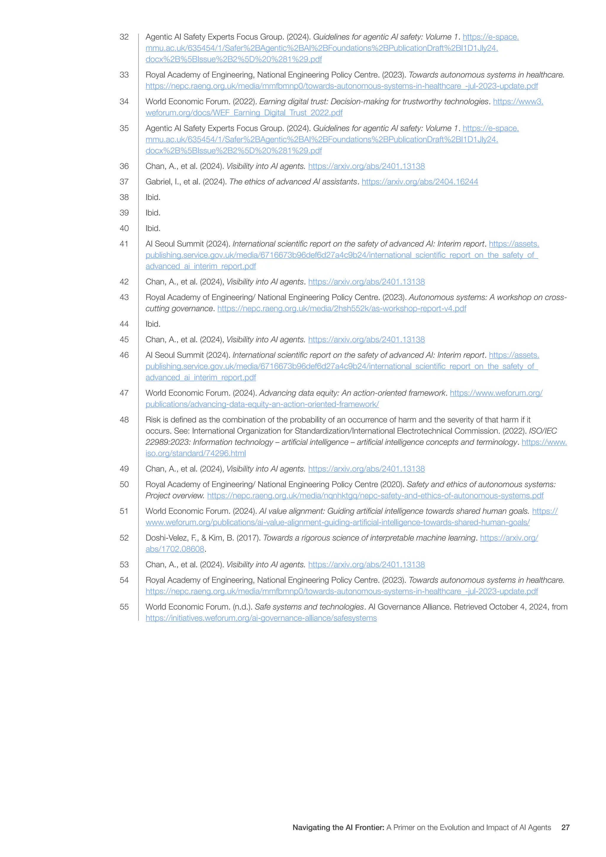 32 Agentic AI Safety Experts Focus Group. (2024). Guidelines for agentic AI safety: Volume 1. https://e-space.
mmu.ac.uk/635454/1/Safer%2BAgentic%2BAI%2BFoundations%2BPublicationDraft%2BI1D1Jly24.
docx%2B%5BIssue%2B2%5D%20%281%29.pdf
33 Royal Academy of Engineering, National Engineering Policy Centre. (2023). Towards autonomous systems in healthcare.
https://nepc.raeng.org.uk/media/mmfbmnp0/towards-autonomous-systems-in-healthcare_-jul-2023-update.pdf
34 World Economic Forum. (2022). Earning digital trust: Decision-making for trustworthy technologies. https://www3.
weforum.org/docs/WEF_Earning_Digital_Trust_2022.pdf
35 Agentic AI Safety Experts Focus Group. (2024). Guidelines for agentic AI safety: Volume 1. https://e-space.
mmu.ac.uk/635454/1/Safer%2BAgentic%2BAI%2BFoundations%2BPublicationDraft%2BI1D1Jly24.
docx%2B%5BIssue%2B2%5D%20%281%29.pdf
36 Chan, A., et al. (2024). Visibility into AI agents. https://arxiv.org/abs/2401.13138
37 Gabriel, I., et al. (2024). The ethics of advanced AI assistants. https://arxiv.org/abs/2404.16244
38 Ibid.
39 Ibid.
40 Ibid.
41 AI Seoul Summit (2024). International scientific report on the safety of advanced AI: Interim report. https://assets.
publishing.service.gov.uk/media/6716673b96def6d27a4c9b24/international_scientific_report_on_the_safety_of_
advanced_ai_interim_report.pdf
42 Chan, A., et al. (2024), Visibility into AI agents. https://arxiv.org/abs/2401.13138
43 Royal Academy of Engineering/ National Engineering Policy Centre. (2023). Autonomous systems: A workshop on cross-
cutting governance. https://nepc.raeng.org.uk/media/2hsh552k/as-workshop-report-v4.pdf
44 Ibid.
45 Chan, A., et al. (2024), Visibility into AI agents. https://arxiv.org/abs/2401.13138
46 AI Seoul Summit (2024). International scientific report on the safety of advanced AI: Interim report. https://assets.
publishing.service.gov.uk/media/6716673b96def6d27a4c9b24/international_scientific_report_on_the_safety_of_
advanced_ai_interim_report.pdf
47 World Economic Forum. (2024). Advancing data equity: An action-oriented framework. https://www.weforum.org/
publications/advancing-data-equity-an-action-oriented-framework/
48 Risk is defined as the combination of the probability of an occurrence of harm and the severity of that harm if it
occurs. See: International Organization for Standardization/International Electrotechnical Commission. (2022). ISO/IEC
22989:2023: Information technology – artificial intelligence – artificial intelligence concepts and terminology. https://www.
iso.org/standard/74296.html
49 Chan, A., et al. (2024), Visibility into AI agents. https://arxiv.org/abs/2401.13138
50 Royal Academy of Engineering/ National Engineering Policy Centre (2020). Safety and ethics of autonomous systems:
Project overview. https://nepc.raeng.org.uk/media/nqnhktgq/nepc-safety-and-ethics-of-autonomous-systems.pdf
51 World Economic Forum. (2024). AI value alignment: Guiding artificial intelligence towards shared human goals. https://
www.weforum.org/publications/ai-value-alignment-guiding-artificial-intelligence-towards-shared-human-goals/
52 Doshi-Velez, F., & Kim, B. (2017). Towards a rigorous science of interpretable machine learning. https://arxiv.org/
abs/1702.08608.
53 Chan, A., et al. (2024). Visibility into AI agents. https://arxiv.org/abs/2401.13138
54 Royal Academy of Engineering, National Engineering Policy Centre. (2023). Towards autonomous systems in healthcare.
https://nepc.raeng.org.uk/media/mmfbmnp0/towards-autonomous-systems-in-healthcare_-jul-2023-update.pdf
55 World Economic Forum. (n.d.). Safe systems and technologies. AI Governance Alliance. Retrieved October 4, 2024, from
https://initiatives.weforum.org/ai-governance-alliance/safesystems
Navigating the AI Frontier: A Primer on the Evolution and Impact of AI Agents 27
 
