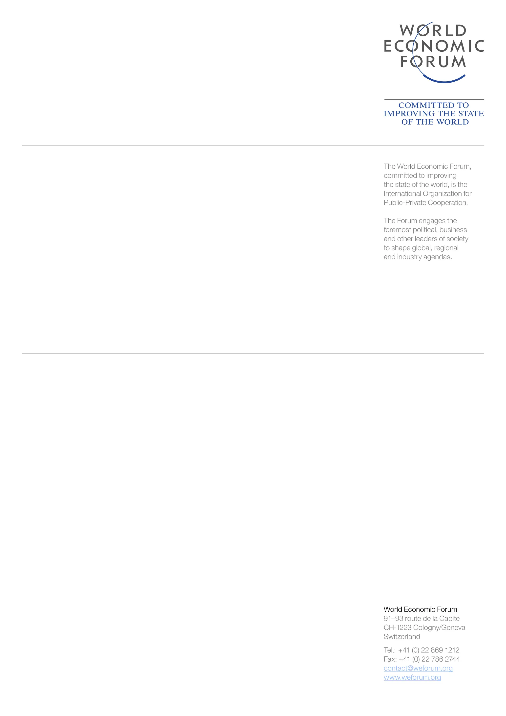 World Economic Forum
91–93 route de la Capite
CH-1223 Cologny/Geneva
Switzerland
Tel.: +41 (0) 22 869 1212
Fax: +41 (0) 22 786 2744
contact@weforum.org
www.weforum.org
The World Economic Forum,
committed to improving
the state of the world, is the
International Organization for
Public-Private Cooperation.
The Forum engages the
foremost political, business
and other leaders of society
to shape global, regional
and industry agendas.
 