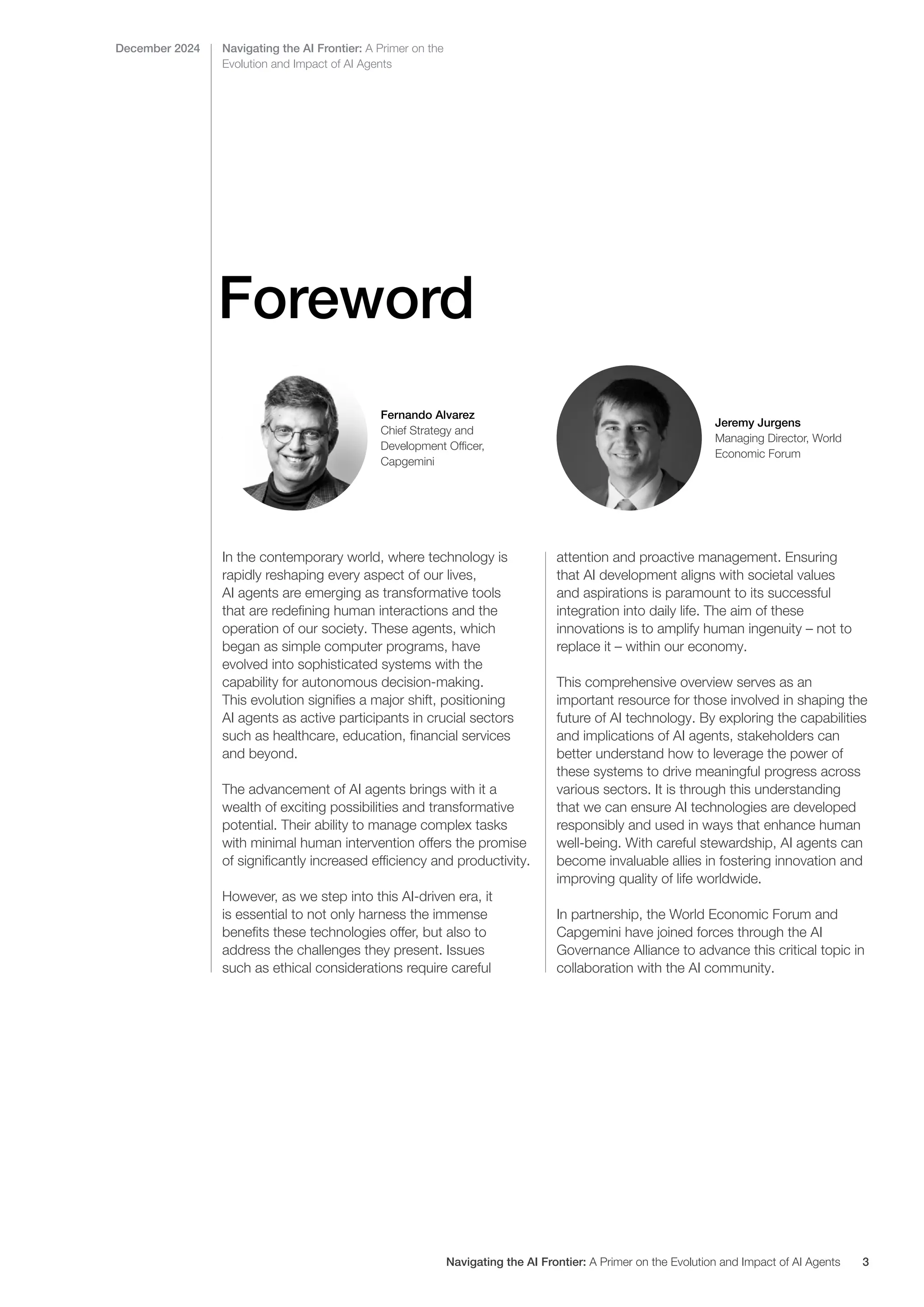 Foreword
Fernando Alvarez
Chief Strategy and
Development Officer,
Capgemini
Jeremy Jurgens
Managing Director, World
Economic Forum
Navigating the AI Frontier: A Primer on the
Evolution and Impact of AI Agents
December 2024
In the contemporary world, where technology is
rapidly reshaping every aspect of our lives,
AI agents are emerging as transformative tools
that are redefining human interactions and the
operation of our society. These agents, which
began as simple computer programs, have
evolved into sophisticated systems with the
capability for autonomous decision-making.
This evolution signifies a major shift, positioning
AI agents as active participants in crucial sectors
such as healthcare, education, financial services
and beyond.
The advancement of AI agents brings with it a
wealth of exciting possibilities and transformative
potential. Their ability to manage complex tasks
with minimal human intervention offers the promise
of significantly increased efficiency and productivity.
However, as we step into this AI-driven era, it
is essential to not only harness the immense
benefits these technologies offer, but also to
address the challenges they present. Issues
such as ethical considerations require careful
attention and proactive management. Ensuring
that AI development aligns with societal values
and aspirations is paramount to its successful
integration into daily life. The aim of these
innovations is to amplify human ingenuity – not to
replace it – within our economy.
This comprehensive overview serves as an
important resource for those involved in shaping the
future of AI technology. By exploring the capabilities
and implications of AI agents, stakeholders can
better understand how to leverage the power of
these systems to drive meaningful progress across
various sectors. It is through this understanding
that we can ensure AI technologies are developed
responsibly and used in ways that enhance human
well-being. With careful stewardship, AI agents can
become invaluable allies in fostering innovation and
improving quality of life worldwide.
In partnership, the World Economic Forum and
Capgemini have joined forces through the AI
Governance Alliance to advance this critical topic in
collaboration with the AI community.
Navigating the AI Frontier: A Primer on the Evolution and Impact of AI Agents 3
 