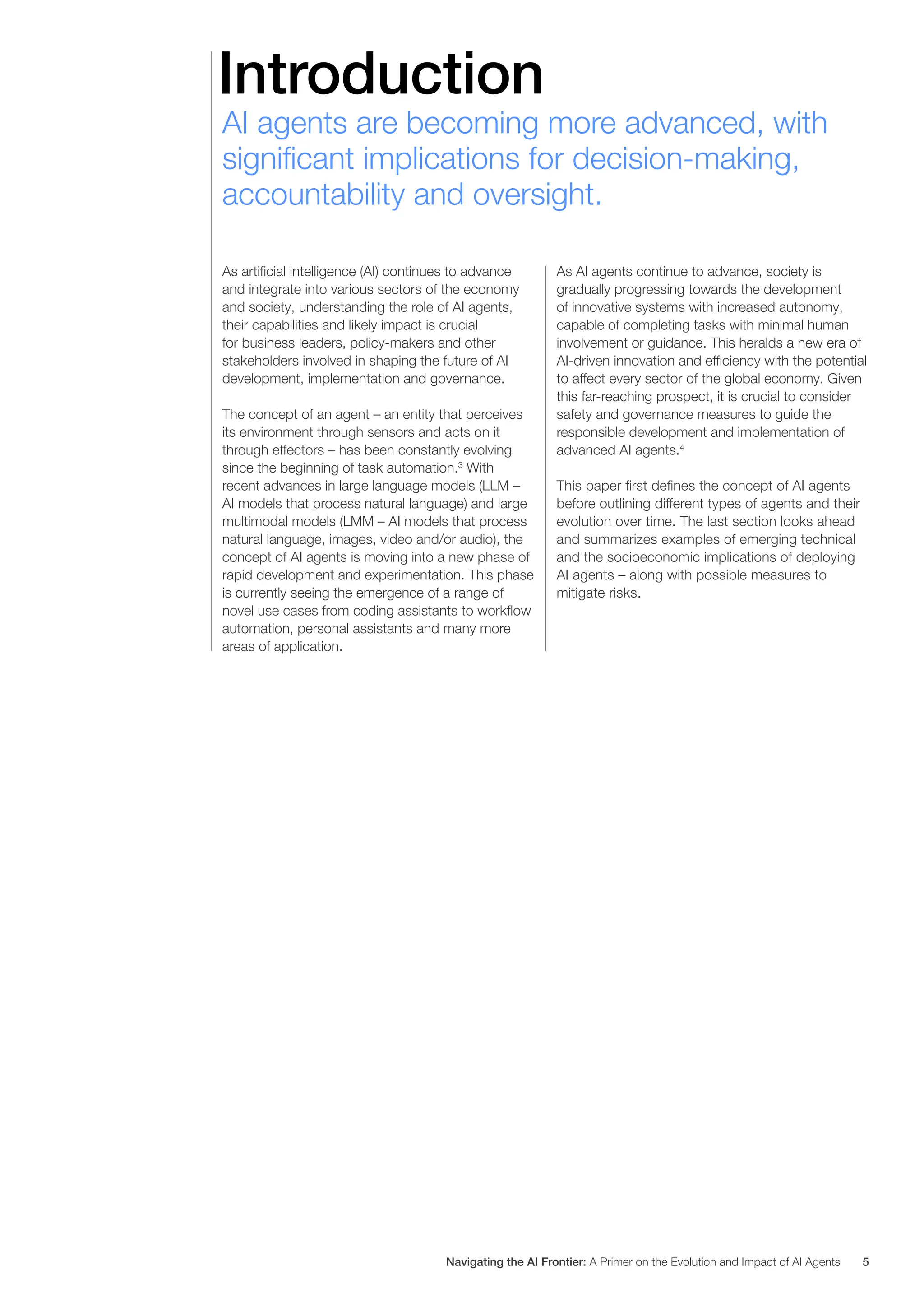 Introduction
AI agents are becoming more advanced, with
significant implications for decision-making,
accountability and oversight.
As artificial intelligence (AI) continues to advance
and integrate into various sectors of the economy
and society, understanding the role of AI agents,
their capabilities and likely impact is crucial
for business leaders, policy-makers and other
stakeholders involved in shaping the future of AI
development, implementation and governance.
The concept of an agent – an entity that perceives
its environment through sensors and acts on it
through effectors – has been constantly evolving
since the beginning of task automation.3
With
recent advances in large language models (LLM –
AI models that process natural language) and large
multimodal models (LMM – AI models that process
natural language, images, video and/or audio), the
concept of AI agents is moving into a new phase of
rapid development and experimentation. This phase
is currently seeing the emergence of a range of
novel use cases from coding assistants to workflow
automation, personal assistants and many more
areas of application.
As AI agents continue to advance, society is
gradually progressing towards the development
of innovative systems with increased autonomy,
capable of completing tasks with minimal human
involvement or guidance. This heralds a new era of
AI-driven innovation and efficiency with the potential
to affect every sector of the global economy. Given
this far-reaching prospect, it is crucial to consider
safety and governance measures to guide the
responsible development and implementation of
advanced AI agents.4
This paper first defines the concept of AI agents
before outlining different types of agents and their
evolution over time. The last section looks ahead
and summarizes examples of emerging technical
and the socioeconomic implications of deploying
AI agents – along with possible measures to
mitigate risks.
Navigating the AI Frontier: A Primer on the Evolution and Impact of AI Agents 5
 
