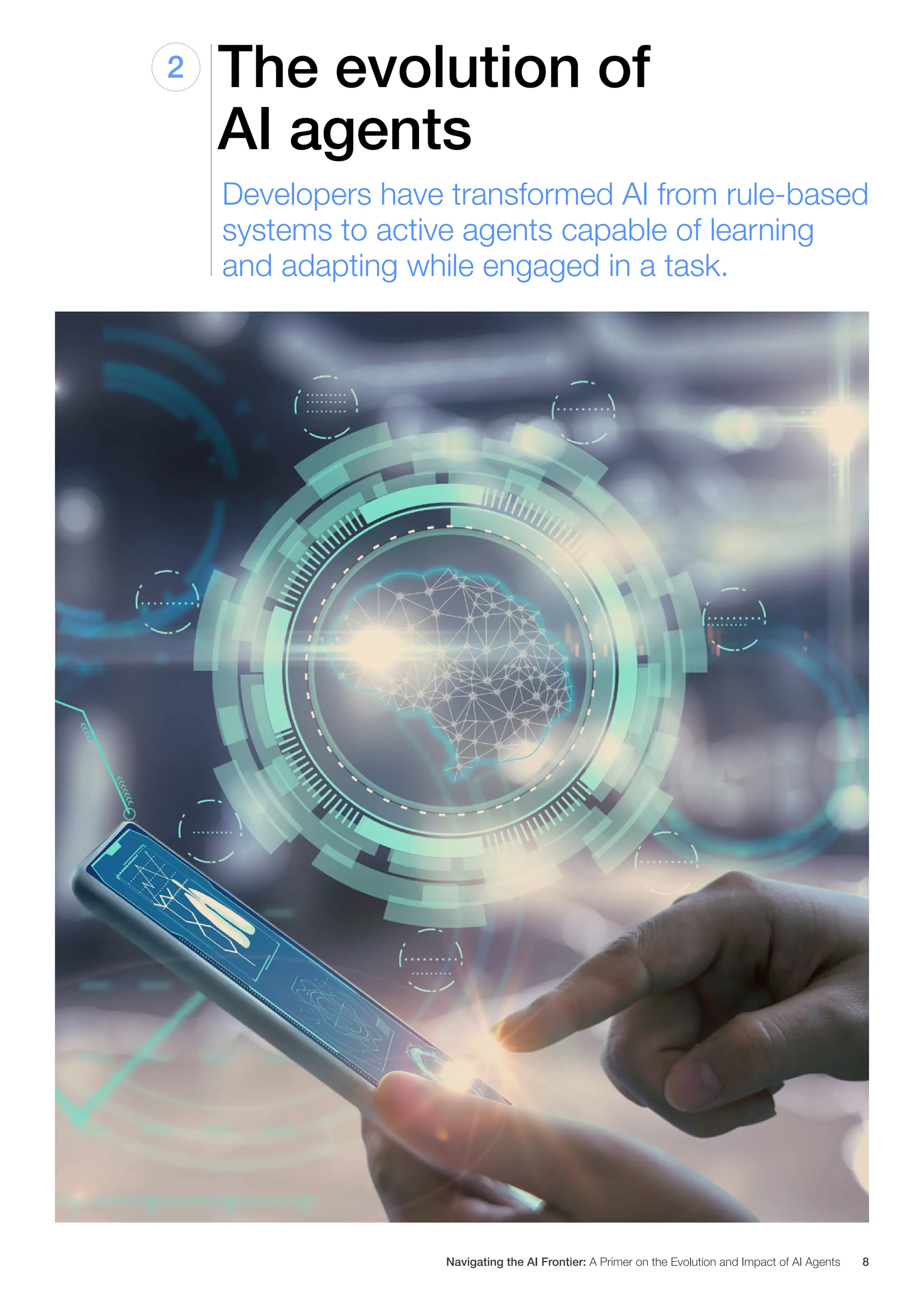The evolution of
AI agents
2
Developers have transformed AI from rule-based
systems to active agents capable of learning
and adapting while engaged in a task.
Navigating the AI Frontier: A Primer on the Evolution and Impact of AI Agents 8
 