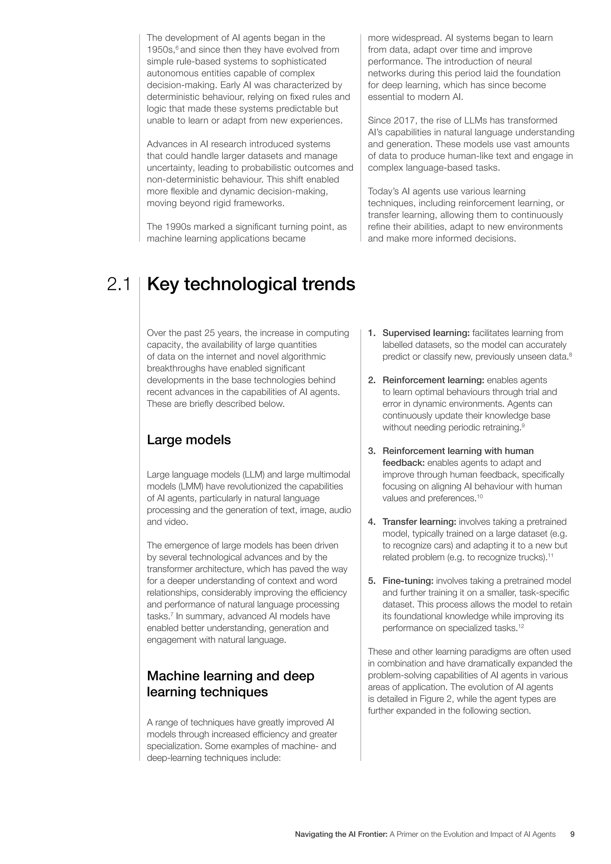 The development of AI agents began in the
1950s,6
and since then they have evolved from
simple rule-based systems to sophisticated
autonomous entities capable of complex
decision-making. Early AI was characterized by
deterministic behaviour, relying on fixed rules and
logic that made these systems predictable but
unable to learn or adapt from new experiences.
Advances in AI research introduced systems
that could handle larger datasets and manage
uncertainty, leading to probabilistic outcomes and
non-deterministic behaviour. This shift enabled
more flexible and dynamic decision-making,
moving beyond rigid frameworks.
The 1990s marked a significant turning point, as
machine learning applications became
more widespread. AI systems began to learn
from data, adapt over time and improve
performance. The introduction of neural
networks during this period laid the foundation
for deep learning, which has since become
essential to modern AI.
Since 2017, the rise of LLMs has transformed
AI’s capabilities in natural language understanding
and generation. These models use vast amounts
of data to produce human-like text and engage in
complex language-based tasks.
Today’s AI agents use various learning
techniques, including reinforcement learning, or
transfer learning, allowing them to continuously
refine their abilities, adapt to new environments
and make more informed decisions.
Key technological trends
2.1
Over the past 25 years, the increase in computing
capacity, the availability of large quantities
of data on the internet and novel algorithmic
breakthroughs have enabled significant
developments in the base technologies behind
recent advances in the capabilities of AI agents.
These are briefly described below.
Large models
Large language models (LLM) and large multimodal
models (LMM) have revolutionized the capabilities
of AI agents, particularly in natural language
processing and the generation of text, image, audio
and video.
The emergence of large models has been driven
by several technological advances and by the
transformer architecture, which has paved the way
for a deeper understanding of context and word
relationships, considerably improving the efficiency
and performance of natural language processing
tasks.7
In summary, advanced AI models have
enabled better understanding, generation and
engagement with natural language.
Machine learning and deep
learning techniques
A range of techniques have greatly improved AI
models through increased efficiency and greater
specialization. Some examples of machine- and
deep-learning techniques include:
1. Supervised learning: facilitates learning from
labelled datasets, so the model can accurately
predict or classify new, previously unseen data.8
2. Reinforcement learning: enables agents
to learn optimal behaviours through trial and
error in dynamic environments. Agents can
continuously update their knowledge base
without needing periodic retraining.9
3. Reinforcement learning with human
feedback: enables agents to adapt and
improve through human feedback, specifically
focusing on aligning AI behaviour with human
values and preferences.10
4. Transfer learning: involves taking a pretrained
model, typically trained on a large dataset (e.g.
to recognize cars) and adapting it to a new but
related problem (e.g. to recognize trucks).11
5. Fine-tuning: involves taking a pretrained model
and further training it on a smaller, task-specific
dataset. This process allows the model to retain
its foundational knowledge while improving its
performance on specialized tasks.12
These and other learning paradigms are often used
in combination and have dramatically expanded the
problem-solving capabilities of AI agents in various
areas of application. The evolution of AI agents
is detailed in Figure 2, while the agent types are
further expanded in the following section.
Navigating the AI Frontier: A Primer on the Evolution and Impact of AI Agents 9
 
