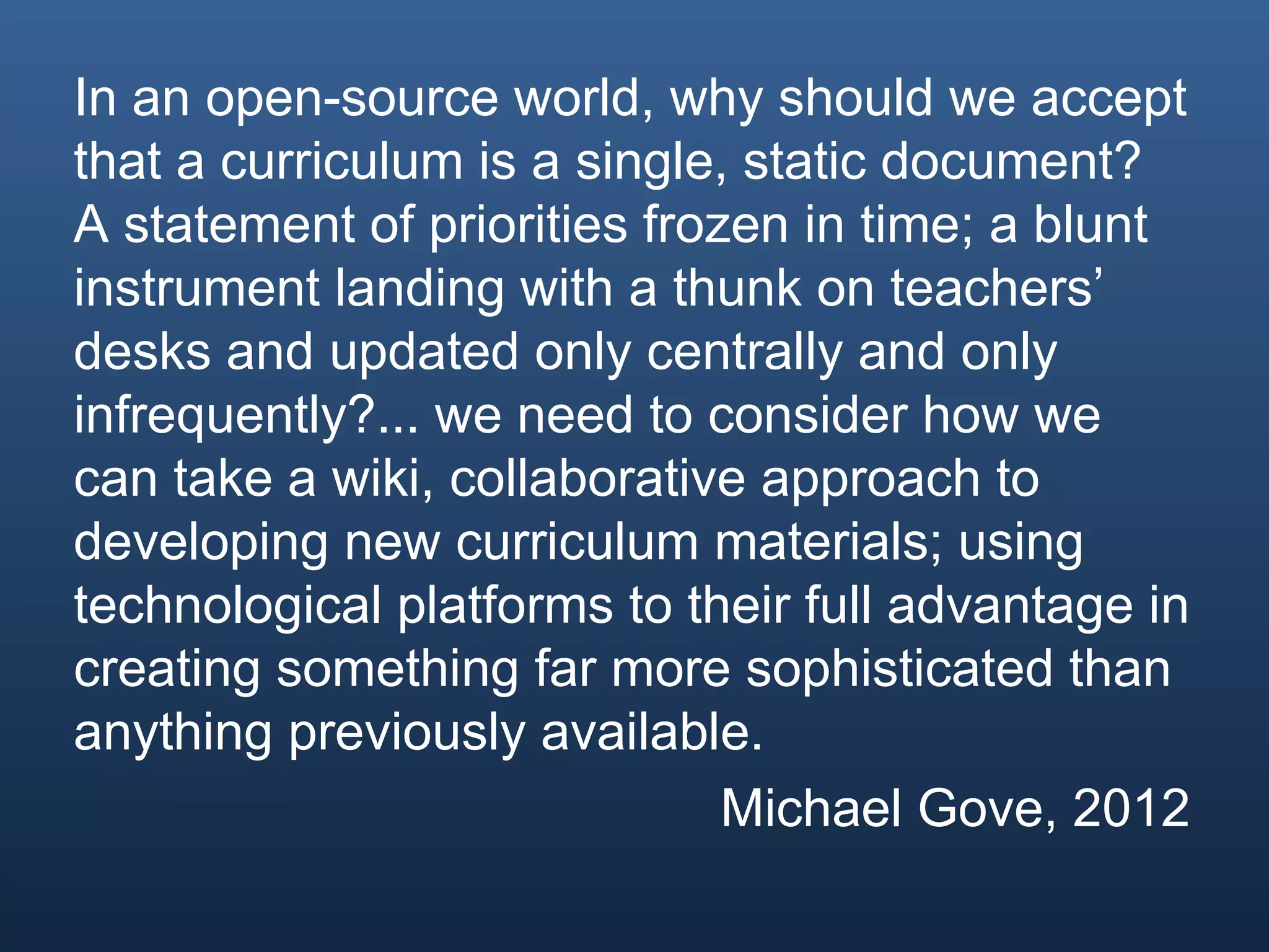 In an open-source world, why should we accept
that a curriculum is a single, static document?
A statement of priorities frozen in time; a blunt
instrument landing with a thunk on teachers’
desks and updated only centrally and only
infrequently?... we need to consider how we
can take a wiki, collaborative approach to
developing new curriculum materials; using
technological platforms to their full advantage in
creating something far more sophisticated than
anything previously available.
Michael Gove, 2012