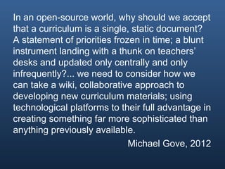 In an open-source world, why should we accept
that a curriculum is a single, static document?
A statement of priorities frozen in time; a blunt
instrument landing with a thunk on teachers’
desks and updated only centrally and only
infrequently?... we need to consider how we
can take a wiki, collaborative approach to
developing new curriculum materials; using
technological platforms to their full advantage in
creating something far more sophisticated than
anything previously available.
                              Michael Gove, 2012
 