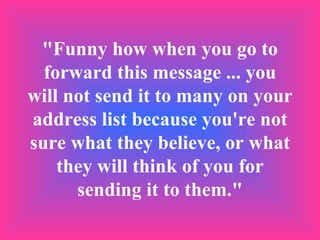 "Funny how when you go to forward this message ... you will not send it to many on your address list because you're not sure what they believe, or what they will think of you for sending it to them." 