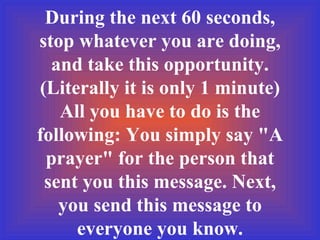 During the next 60 seconds, stop whatever you are doing, and take this opportunity. (Literally it is only 1 minute) All you have to do is the following: You simply say "A prayer" for the person that sent you this message. Next, you send this message to everyone you know. 