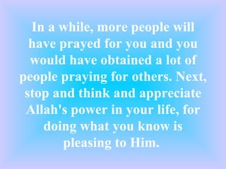 In a while, more people will have prayed for you and you would have obtained a lot of people praying for others. Next, stop and think and appreciate Allah's power in your life, for doing what you know is pleasing to Him.  