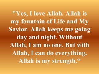 "Yes, I love Allah. Allah is my fountain of Life and My Savior. Allah keeps me going day and night. Without Allah, I am no one. But with Allah, I can do everything. Allah is my strength.“ 