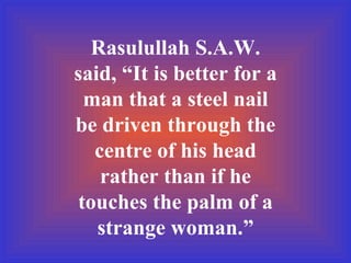 Rasulullah S.A.W. said, “It is better for a man that a steel nail be driven through the centre of his head rather than if he touches the palm of a strange woman.” 