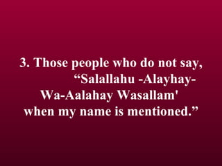 3. Those people who do not say,  “Salallahu -Alayhay- Wa-Aalahay Wasallam'  when my name is mentioned.” 