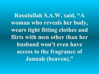 Rasulullah S.A.W. said, “A woman who reveals her body, wears tight fitting clothes and flirts with men other than her husband won’t even have access to the fragrance of Jannah (heaven).” 