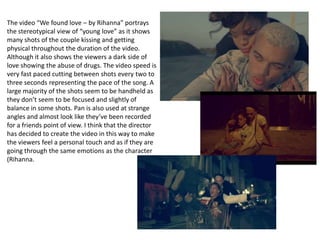 The video “We found love – by Rihanna” portrays
the stereotypical view of “young love” as it shows
many shots of the couple kissing and getting
physical throughout the duration of the video.
Although it also shows the viewers a dark side of
love showing the abuse of drugs. The video speed is
very fast paced cutting between shots every two to
three seconds representing the pace of the song. A
large majority of the shots seem to be handheld as
they don’t seem to be focused and slightly of
balance in some shots. Pan is also used at strange
angles and almost look like they’ve been recorded
for a friends point of view. I think that the director
has decided to create the video in this way to make
the viewers feel a personal touch and as if they are
going through the same emotions as the character
(Rihanna.
 