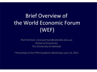 Brief Overview of
the World Economic Forum
(WEF)
Risti Permani (risti.permani@adelaide.edu.au)
School of Economics
The University of Adelaide
*Presented at the PPIA Academic Workshop June 13, 2011
 