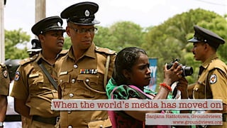 When the world’s media has moved on
Sanjana Hattotuwa, Groundviews,
www.groundviews.org
 