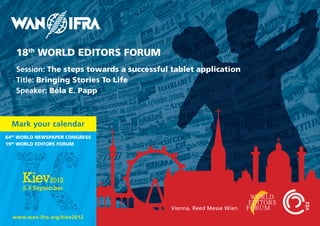 18th World EdITorS ForUM
   Session: The steps towards a successful tablet application
   Title: Bringing Stories To life
   Speaker: Béla E. Papp



  Mark your calendar
64th World NEWSPaPEr CoNgrESS
19th World EdITorS ForUM




                                           Vienna, Reed Messe Wien
  www.wan-ifra.org/kiev2012
 