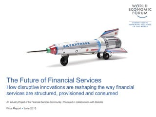 The Future of Financial Services
How disruptive innovations are reshaping the way financial
services are structured, provisioned and consumed
An Industry Project of the Financial Services Community | Prepared in collaboration with Deloitte
Final Report ● June 2015
 