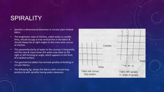 SPIRALITY
• Spirality is dimensional distortion in circular plain knitted
fabric.
• The lengthwise rows of stitches, called wales or needle
lines, should occupy a truly vertical line in the fabric &
should always be at right angles to the cross-wise course
of stitches.
• This perpendicularity of wales to the courses is frequently,
not the case & many times the wales may skew to the
right or left forming an angle, which appears in the form
of a twilled surface.
• This geometrical defect has termed spirality of knitting in
circular fabrics.
• The following fig. shows the fabrics with normal loop
position & with spirality having wales skewness.
 