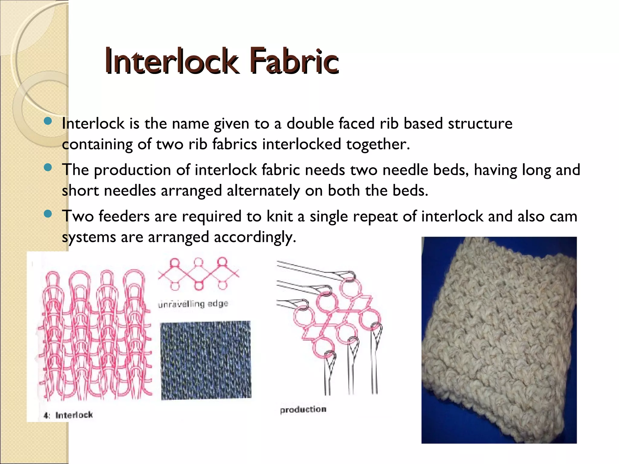 Interlock Fabric




Interlock is the name given to a double faced rib based structure
containing of two rib fabrics interlocked together.
The production of interlock fabric needs two needle beds, having long and
short needles arranged alternately on both the beds.
Two feeders are required to knit a single repeat of interlock and also cam
systems are arranged accordingly.

 
