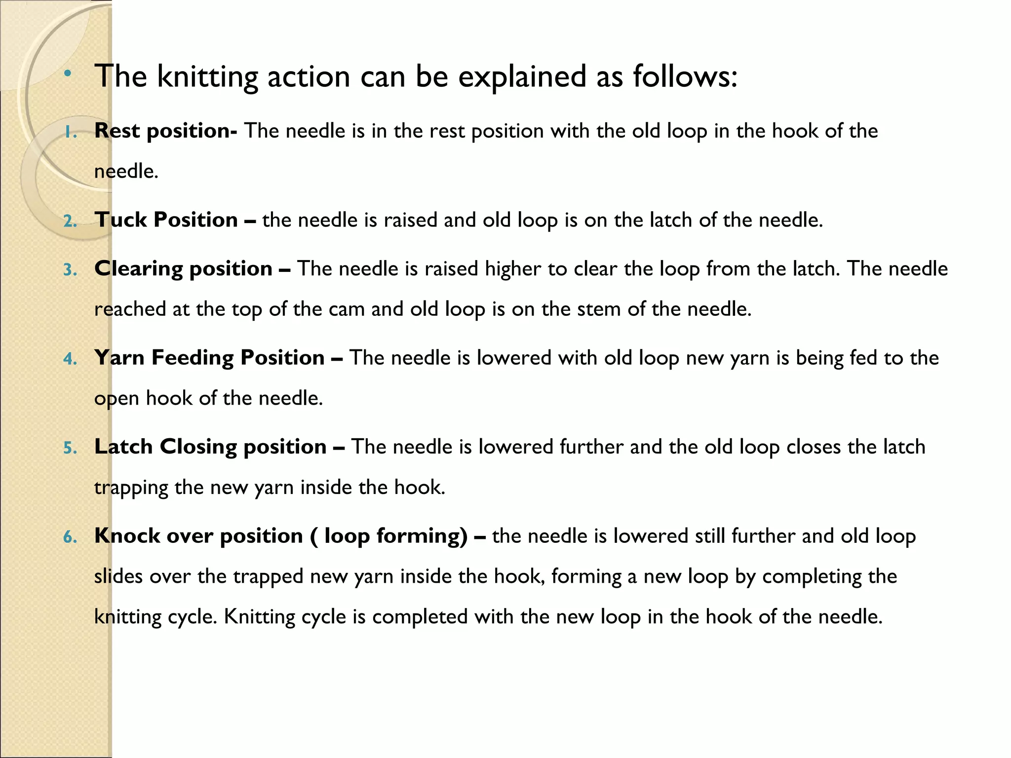 •

The knitting action can be explained as follows:

1.

Rest position- The needle is in the rest position with the old loop in the hook of the
needle.

2.

Tuck Position – the needle is raised and old loop is on the latch of the needle.

3.

Clearing position – The needle is raised higher to clear the loop from the latch. The needle
reached at the top of the cam and old loop is on the stem of the needle.

4.

Yarn Feeding Position – The needle is lowered with old loop new yarn is being fed to the
open hook of the needle.

5.

Latch Closing position – The needle is lowered further and the old loop closes the latch
trapping the new yarn inside the hook.

6.

Knock over position ( loop forming) – the needle is lowered still further and old loop
slides over the trapped new yarn inside the hook, forming a new loop by completing the
knitting cycle. Knitting cycle is completed with the new loop in the hook of the needle.

 