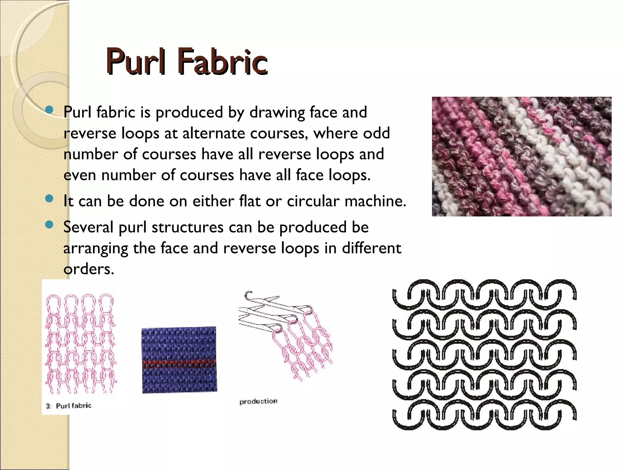 Purl Fabric





Purl fabric is produced by drawing face and
reverse loops at alternate courses, where odd
number of courses have all reverse loops and
even number of courses have all face loops.
It can be done on either flat or circular machine.
Several purl structures can be produced be
arranging the face and reverse loops in different
orders.

 