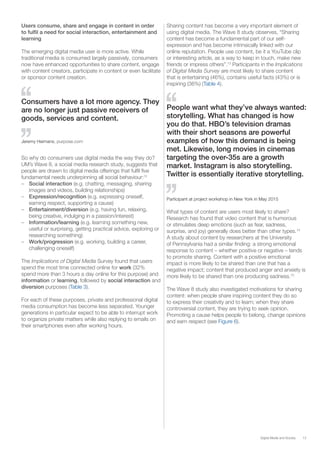 13Digital Media and Society
Users consume, share and engage in content in order
to fulfil a need for social interaction, entertainment and
learning
The emerging digital media user is more active. While
traditional media is consumed largely passively, consumers
now have enhanced opportunities to share content, engage
with content creators, participate in content or even facilitate
or sponsor content creation.
So why do consumers use digital media the way they do?
UM’s Wave 8, a social media research study, suggests that
people are drawn to digital media offerings that fulfil five
fundamental needs underpinning all social behaviour:12
–– Social interaction (e.g. chatting, messaging, sharing
images and videos, building relationships)
–– Expression/recognition (e.g. expressing oneself,
earning respect, supporting a cause)
–– Entertainment/diversion (e.g. having fun, relaxing,
being creative, indulging in a passion/interest)
–– Information/learning (e.g. learning something new,
useful or surprising, getting practical advice, exploring or
researching something)
–– Work/progression (e.g. working, building a career,
challenging oneself)
The Implications of Digital Media Survey found that users
spend the most time connected online for work (32%
spend more than 3 hours a day online for this purpose) and
information or learning, followed by social interaction and
diversion purposes (Table 3).
For each of these purposes, private and professional digital
media consumption has become less separated. Younger
generations in particular expect to be able to interrupt work
to organize private matters while also replying to emails on
their smartphones even after working hours.
Sharing content has become a very important element of
using digital media. The Wave 8 study observes, “Sharing
content has become a fundamental part of our self-
expression and has become intrinsically linked with our
online reputation. People use content, be it a YouTube clip
or interesting article, as a way to keep in touch, make new
friends or impress others”.13
Participants in the Implications
of Digital Media Survey are most likely to share content
that is entertaining (46%), contains useful facts (43%) or is
inspiring (36%) (Table 4).
Consumers have a lot more agency. They
are no longer just passive receivers of
goods, services and content.
Jeremy Heimans, purpose.com
People want what they’ve always wanted:
storytelling. What has changed is how
you do that. HBO’s television dramas
with their short seasons are powerful
examples of how this demand is being
met. Likewise, long movies in cinemas
targeting the over-35s are a growth
market. Instagram is also storytelling.
Twitter is essentially iterative storytelling.
Participant at project workshop in New York in May 2015
What types of content are users most likely to share?
Research has found that video content that is humorous
or stimulates deep emotions (such as fear, sadness,
surprise, and joy) generally does better than other types.14
A study about content by researchers at the University
of Pennsylvania had a similar finding: a strong emotional
response to content – whether positive or negative – tends
to promote sharing. Content with a positive emotional
impact is more likely to be shared than one that has a
negative impact; content that produced anger and anxiety is
more likely to be shared than one producing sadness.15
The Wave 8 study also investigated motivations for sharing
content: when people share inspiring content they do so
to express their creativity and to learn; when they share
controversial content, they are trying to seek opinion.
Promoting a cause helps people to belong, change opinions
and earn respect (see Figure 6).
 