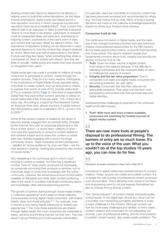 15Digital Media and Society
Sharing content also seems to depend on its efficacy in
helping users to build their online reputations. As the Wave
8 study emphasizes, digital media has helped launch a
new reputation economy in which “personal success and
reputation have become indelibly linked”. Thus, content that
reflects well on an individual or helps to promote a personal
“brand” is most likely to be shared: useful facts or research;
novel or unexpected ideas and execution; entertaining or
inspiring content; expressions of the user’s point of view;
and content that has been “liked” by relevant others. The
importance of reputation building can be discerned in users’
reported reactions to how the content they share is received
by others. More than one-half of respondents in the Wave
8 study said they feel happy “when something they share is
commented on, liked or shared with others”, and they are
likely to actually “delete posts and tweets that have received
no recognition from peers”.17
Digital media also has made it possible for millions of media
consumers to participate in content, mainly through the
creation process. They do it for many reasons. Participants
in the Implications of Digital Media Survey reported being
most likely to create content, such as blog posts or videos,
to express their points of view (47%), provide useful facts
(37%) or entertain (35%) (Table 5). One-third of respondents
stated that they post written content, pictures or videos on
social media sites a few times per week; 10% of them do it
every day. According to a report by Pew Research Center,
an American think-tank, almost one-third of adults online in
the USA posted a video to a website in 2013, up from 14%
in 2009.18
Some of this content creation is fuelled by the desire to
become actively engaged with an admired entity. Enabled
by the internet, fans with an emotional attachment to the
focus of their ardour – a sports team, celebrity or artist –
now have the opportunity to consume content related to
that admired subject and to share that content or create
their own, thereby engaging with it and/or the larger
community of fans. These motivated content participants
– labelled an “active audience” by Jose van Dijck – are the
main leaders in sharing, creating and producing new content
on social media.19
Also interesting is the communal spirit in which much
of today’s content is created. YouTube has a significant
number “how-to” video posts, produced not necessarily
by companies promoting their products or services, but by
individuals eager to share their knowledge with the online
community. Likewise, the tremendous amount of information
available on Wikipedia and other open content publishing
sites is the result of countless individuals contributing labour
and knowledge, often without expecting payment.
The growth of content sharing through social media creates
a “collective experience” and a state of virtual collective
consciousness among digital media consumers, with shared
beliefs, ideas and moral attitudes.20 21
For example, trust
in brands is now being heavily influenced by shared user
experiences.22
The more these experiences are shared
through digital media, the more consumers are vulnerable to
views, opinions and thinking that are not their own. This may
result in group-thinking and could suppress individualism.
For example, users are more likely to consume content that
has been previously accessed and recommended by others
(e.g. YouTube videos that go viral). Many of today’s buying
decisions are made on the collective knowledge/experience
shared by others (e.g. Amazon book reviews).
Consumer trust at risk
The continuous innovation in digital media, and the rapid
way it has changed business practices and user behaviour,
creates unprecedented opportunities for the MEI industry.
But as these opportunities mature, consumer trust becomes
ever more critical. This report’s research reveals that
fundamental concerns about truth, integrity and security are
placing consumer trust at risk:
1. Truth: Given the sheer volume of digital content,
trust hangs in the balance because of the difficulty in
validating truthfulness and the increased ability of users
to challenge the veracity of content.
2. Integrity and the fair value proposition: Trust in
companies is at stake and digital media consumers are
demanding protection for user rights.
3. Security: Consumers fear that their data are not
adequately protected. They value and demand more
transparency and control over their personal data and
digital identities.
Addressing these challenges is essential for the continued
health of the MEI industry.
1. Truth: With more and more content available,
consumers are searching for trusted sources of
digital media content
There are now more tools at people’s
disposal to do professional filming. The
barriers of entry are so much lower. It’s
up to the voice of the user. What you
couldn’t do at the top studios 10 years
ago, you can now do for free.
Participant at project workshop in New York in May 2015
Innovations in digital media have lowered barriers to content
creation. Today, anyone can create and publish content; it is
no longer the sole purview of professional content producers
such as journalists. This is allowing more voices to be heard
and empowering users to not just express themselves but
also to choose among diverse content.
This “democratization” of content creates increased quality
control issues. In the digital age, almost any citizen can be
a journalist, but maintaining journalistic standards is today
a major challenge for the industry. Although content can
now be more easily challenged and verified, in many cases,
content creators and consumers do not adequately vet
sources. Lack of professional editing, and the time pressure
to publish content quickly, also create quality problems. The
 