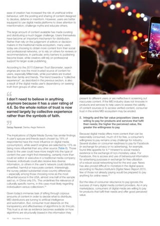 16 Digital Media and Society
ease of creation has increased the risk of unethical online
behaviour, with the posting and sharing of content designed
to deceive, defame or misinform. However, users are better
equipped to use digital media platforms to draw attention to
misinformation, challenge myths and educate others.
The large amount of content available has made curating
and distributing a much bigger challenge. Users themselves
have become an important mechanism for distribution.
Rather than rely on the judgement of editors or decision-
makers in the traditional media ecosystem, many users
today are choosing to obtain more content from their social
and professional networks, or to rely on others for reviews or
recommendations. In particular, entry barriers to publishing
become lower, while creators still rely on professional
support for larger scale publishing.
According to the 2015 Edelman Trust Barometer, search
engines are now the most trusted source of content for
users, especially Millennials, while journalists are trusted
less than family and friends. The trend towards a “collective
experience”, as described in the previous section, is also
a result of the digital media user’s dependency on seeking
truth from groups of other users.
present to different users or are ineffective in screening out
inaccurate content. If the MEI industry does not innovate in
products and services to help users to assess the validity
of content sources or to access verified content, consumer
trust in the entire MEI ecosystem may be eroded.
2.	 Integrity and the fair value proposition: Users are
willing to pay for products and services that fulfil
their needs; the higher the perceived value, the
greater the willingness to pay
Because digital media offers more content than can be
reasonably consumed, much of it for free, a consumer’s
willingness to pay remains a key challenge for industry.
Several studies on consumer readiness to pay for Facebook
(in exchange for privacy or no advertising), for example,
found little appetite for it.24
Inherent to social media’s
existence is the exchange of non-monetary value. For
Facebook, this is access and use of behavioural information
for advertising purposes in exchange for free utilization
of a robust social networking tool for the end user. News
has also proved difficult to monetize in the digital space;
according to Reuters Institute’s Digital News Report 2015,
few of those not already paying would be prepared to pay
anything for online news.25
But the idea of consumer reluctance to pay ignores the
success of many digital media content providers. As in any
marketplace, consumers of digital media are willing to pay
for products that fulfil their needs and offer good perceived
value.
I don’t need to believe in anything
anymore because it has a user rating of
4.6. So the whole notion of trust is now
earned largely by collective experience
rather than the symbols of faith.
Sanjay Nazerali, Dentsu Aegis Network
The Implications of Digital Media Survey has similar findings.
A user’s spouse and friends (each chosen by 18% of
respondents) have the most influence on digital media
consumption), while search engines are selected by 15% as
being more influential than any other source (Table 6). Those
close to the user could have more insight into the type of
content the user might find interesting, certainly more than
could an editor or executive in a traditional media company;
however, individuals could also receive less diverse
information, or others in the user’s network could distribute
unverified, harmful or inaccurate content. Interestingly,
the survey yielded substantial cross-country differences
– especially among those choosing none as the most
influential source In the USA, almost one-half of the sample
said so, in China only 5%. This underlines the relevance of
culturally specific norms, in this case most likely regarding
individualism versus collectivism.23
Given today’s immense task of sifting through copious
amounts of content in order to decide what to distribute,
MEI distributors are turning to artificial intelligence
and automation. But, consumer trust depends on the
transparency and effectiveness of algorithms to do this job.
This trust is at risk as evidence becomes available on how
algorithms are structurally biased in the information they
 
