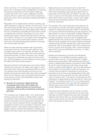 18 Digital Media and Society
At the same time, 41% of total survey respondents do not
pay for any of the listed content, highlighting the continuing
importance of advertising to finance digital media that
is mainly free to the user. A major challenge for the MEI
industry will be to counter the current trend in advertising
blocking by users. (This is discussed in greater detail later in
this report.)
Regardless of how digital media is funded, providing a fair
value proposition is critical to maintain consumer trust. To do
this could require the MEI industry to rely on advertising that
respects user preferences for valued digital media, without
the risk of misleading (a possibility with sponsored content)
or exploiting the consumer. Exploitation can occur when
advertising is based on behavioural data that the user did
not consent to sharing. Or it can happen when transparency
about the use of one’s personal data is lacking, and the
consumer is not offered appropriate benefits in exchange,
such as free online services.29
When the value exchange between user and business
is perceived to be fair, consumers seem willing to “pay”
for digital media content. For example, although it is still
technically possible to pirate music, free music-streaming
services like Spotify, for which consumers “pay” through
their exposure to advertising, are easier for consumers to
use, and have helped to cut the incidence of music piracy in
the USA by half over the past decade.30
Research by Boston Consulting Group and Liberty Global
showed that consumers “are willing, even eager, to share
information when they get an appropriate benefit in return”.
The research found that educating consumers on the
benefits they receive by sharing their data, being transparent
about how the data are used, and giving consumers easy-
to-use privacy controls “will substantially increase data
sharing by individuals”. 31
3.	 Security: As consumers’ digital personae
increasingly reflect their online habits and
behaviours, digital identities are becoming as
important and as worthy of protection as physical
personae
The cumulative use of digital media – from online buying,
viewing, posting and sharing, to digital profiles created
for personal, social, professional or commercial reasons –
reveals a tremendous amount about each individual. Yet
many users remain unaware that their increased digital
engagement results in the accumulation of data from many
disparate sources. These traces of personal data can be
tagged, tracked, combined and analysed, revealing more
intimate information about users than previously imagined.
Digital personae not only determine the content that
users are served online, but also influence the schools to
which they are admitted, approvals they get for loans or
apartments, and the jobs they are offered. They also may
have an impact on an individual’s romantic prospects and
status within certain communities. In short, users’ digital
personae are increasingly important to their social and
economic well-being.
For example, many users today see social networks not
just as places to connect with others socially but also as
engines to create financial benefits. Platform membership
can improve professional networking and job prospects, and
help people to amass a considerable, profitable following.
But even as users want to share their personality online
and gain recognition, they also want to safeguard their
digital personae and control access. Google’s Transparency
Report recently revealed that the search engine has already
received almost 350,000 requests from users who want to
evoke their “right to be forgotten” after a 2014 ruling by the
Court of Justice of the European Union, and has removed
almost 60% (more than 600,000) of more than 1.2 million
URLs evaluated.32
Building and maintaining consumer trust will depend
increasingly on how well MEI businesses address user
concerns about security. Among Implications of Digital
Media Survey respondents, 69% said that anonymity and
privacy in digital media activities is important to them (Table
8) and 25% said that less than half of their social media
activity is publicly visible (Table 9). Users fear data breaches
which appear to be increasing in scale and frequency. As
a result, they are looking to companies for security and
transparency about the use and safeguarding of their data.
Users also are concerned about how their data are being
used to market to them. The majority of respondents to the
Implications of Digital Media Survey said that the “right to be
forgotten” is important to them (71%), as is having control
over their personal data (75%). But only 46% globally are
willing to pay for that control (Table 10), with large cross-
country differences observed.
Consumers seem reluctant to pay for privacy or control
of data, not necessarily because they do not value these
attributes, but rather because they view them as already
integral to the services they use. Emerging digital media
users consider control over their data an inherent right for
which they should not need to pay.
 