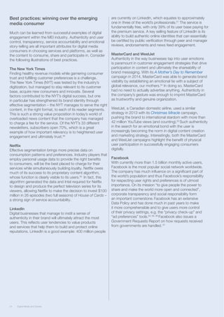 24 Digital Media and Society24 Digital Media and Society
Best practices: winning over the emerging
media consumer
Much can be learned from successful examples of digital
engagement within the MEI industry. Authenticity and user
control, transparency, service accountability and emotional
story-telling are all important attributes for digital media
consumers in choosing services and platforms, as well as
the content to consume, share and participate in. Consider
the following illustrations of best practices.
The New York Times
Finding healthy revenue models while garnering consumer
trust and fulfilling customer preferences is a challenge.
The New York Times (NYT) was tested by the industry’s
digitization, but managed to stay relevant to its customer
base, acquire new consumers and innovate. Several
factors contributed to the NYT’s digital success, but one
in particular has strengthened its brand identity through
effective segmentation – the NYT manages to serve the right
content, in the right format, to each of its reader segments.
This is such a strong value proposition in today’s world of
overloaded news content that the company has managed
to charge a fee for the service. Of the NYT’s 33 different
newsletters, subscribers open 70%, which is a great
example of how important relevancy is to heightened user
engagement and ultimately trust.49
Netflix
Effective segmentation brings more precise data on
consumption patterns and preferences. Industry players that
employ personal usage data to provide the right benefits
to consumers, will be the best placed to charge for their
services while simultaneously building loyalty. Netflix owes
much of its success to its proprietary content algorithm,
whose function is clearly visible to its users.50
In fact, this
algorithm generated the data and Intel required for Netflix
to design and produce the perfect television series for its
viewers, allowing Netflix to make the decision to invest $100
million in 26 episodes (two full seasons) of House of Cards –
a strong sign of service accountability.
LinkedIn
Digital businesses that manage to instil a sense of
authenticity in their brand will ultimately attract the most
users. This reflects user tendencies to value products
and services that help them to build and protect online
reputations. LinkedIn is a good example: 400 million people
are currently on LinkedIn, which equates to approximately
one in three of the world’s professionals.51
The service is
fundamentally free, with only 39% of its user base paying for
the premium service. A key selling feature of LinkedIn is its
ability to build authentic online identities that can essentially
be certified by public verification through peer and manager
reviews, endorsements and news feed engagement.
MasterCard and WestJet
Authenticity in the way businesses tap into user emotions
is paramount in customer engagement strategies that drive
participation in content and ultimately the shareability of
brand messaging. With its A Mother’s Day to Remember
campaign in 2014, MasterCard was able to generate brand
visibility by establishing an emotional tie with a subject of
global relevance, our mothers.52
In doing so, MasterCard
had no need to actually advertise anything. Authenticity in
the company’s gesture was enough to imprint MasterCard
as trustworthy and genuine organization.
WestJet, a Canadian domestic airline, used a similar
strategy in 2013 with its Christmas Miracle campaign,
pushing the brand to international stardom with more than
42 million YouTube views (and counting).53
Such authenticity
in the search for an emotional bond with the user is
increasingly becoming the norm in digital content creation
and marketing strategy. Interestingly, both the MasterCard
and WestJet campaigns highlight the benefit of physical
user participation in successfully engaging consumers
digitally.
Facebook
With currently more than 1.5 billion monthly active users,
Facebook is the most popular social network worldwide.
The company has much influence on a significant part of
the world’s population and thus Facebook’s responsibility
for respecting user rights and preferences is of utmost
importance. On its mission “to give people the power to
share and make the world more open and connected”,
corporate transparency and social responsibility form
an important cornerstone. Facebook has an extensive
Data Policy and has done much in past years to make
it more comprehensible and to give users more control
of their privacy settings, e.g. the “privacy check-up” and
“ad preferences” tools.54, 55, 56
Facebook also issues a
Government Requests Report on how requests received
from governments are handled. 57
 
