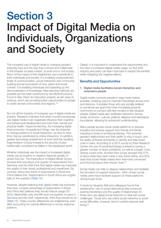 26 Digital Media and Society
Section 3
Impact of Digital Media on
Individuals, Organizations
and Society
The increased use of digital media is changing people’s
everyday lives and the way they connect and collaborate
in the broader societal context, at work and in civil society.
Much of the impact of this heightened use is beneficial to
both individuals and society. It is enabling unprecedented
levels of communication, social interaction and community
building across boundaries of time, place and social
context. It is enabling individuals and speeding up the
democratization of knowledge. New learning methods are
possible (as has been evidenced by the World Economic
Forum’s New Vision for Education project), as are ways of
working, which are providing better opportunities to people
in under-served communities and regions. 58
But not all the impacts of increased use of digital media are
positive. Research indicates that when humans excessively
use digital media it can negatively influence their cognitive
and behavioural development and even their mental and
physical health. Hyperconnectivity, the increasing digital
interconnection of people and things, has the potential
to change patterns of social interaction, as face-to-face
time may be substituted by online interaction. In addition,
greater technology enablement of work (and the resulting
fragmentation of jobs) threatens the security of jobs
traditionally considered as skilled in the developed world.
Whether individuals see the impact of increased digital
media use as positive or negative depends greatly on
where they live. The Implications of Digital Media Survey
showed that only about one-quarter of respondents from
Germany and the USA think that digital media has improved
the quality of their social, professional and overall lives. By
contrast, about two-thirds of respondents in Brazil and
China believe this. Respondents in South Africa are roughly
split on the question (Table 15).
However, despite believing that digital media has improved
their lives, a higher percentage of respondents in Brazil
and China also believes they should reduce usage (33-
44%). Meanwhile, only one-fifth and one-quarter of users in
Germany and the USA, respectively, think they should do so
(Table 15). These country differences are enlightening, even
after accounting for cultural differences in survey response
patterns.
Clearly, it is important to understand the opportunities and
the risks in increased digital media usage, so that both
industry and users can learn how best to exploit the benefits
while mitigating the negative effects.
Benefits and Opportunities
1.	 Digital media facilitates social interaction and
empowers people
Digital media connects people in ways never before
possible, enabling users to maintain friendships across time
and distance. It enables those who are socially isolated
or somehow set apart from their immediate physical
community to connect with like-minded or like-situated
people. Digital media also facilitates interaction across
social, economic, cultural, political, religious and ideological
boundaries, allowing for enhanced understanding.
Many people access social media platforms to express
empathy and receive support from friends and family,
including in times of emotional distress. This enriches
people’s relationships and their ability to stay in touch, and
the ability of friends and family to identify and help loved
ones in need. According to a 2015 survey by Pew Research
Center, the use of social technology is linked to having a
greater number of close confidants, as well as a larger, more
diverse social circle. Another Pew survey showed that 57%
of teens state they have made a new friend online, and 83%
state that social media makes them feel more connected
and informed about their friends’ lives.59
Social media can help to deepen relationships and facilitate
the formation of support networks – 68% of teen social
media users have received support on these platforms
during tough times.
A study by Vaughan Bell and colleagues found that
adolescents’ use of social networking sites enhances
existing friendships and the quality of relationships for
those who use digital social networks to deal with social
challenges. Those who use online social networks to avoid
social difficulties, however, tend to exhibit reduced well-
being.60
 