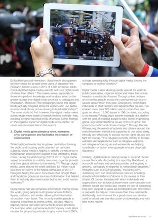 27Digital Media and Society
By facilitating social interaction, digital media also appears
to lower stress for at least some users. A separate Pew
Research Center survey in 2015 of 1,801 American adults
concluded that digital media users do not have higher levels
of stress than others.61
This makes sense, especially for
those who perform knowledge work and are aided by the
greater access that digital media provides to colleagues and
information. Moreover, Pew researchers found that digital
media actually mitigated stress for women who use Twitter,
email and cell phone picture sharing to build relationships.62
The same study did find, however, that digital media makes
some people more aware of stressful events in others’ lives,
resulting in higher reported levels of tension. (Other findings
on the negative impact of digital media consumption on
stress are discussed later in this report.)
2.	 Digital media gives people a voice, increases
civic participation and facilitates the creation of
communities
While traditional media has long been central to informing
the public and focusing public attention on particular
subjects, digital media is helping to amplify the response to
humanitarian crises and to support those afflicted by these
crises. During the Arab Spring of 2011-2012, digital media
served as a vehicle to mobilize resources, organize protests
and draw global attention to the events.63, 64
Through digital
media, users around the world collected $2 million in just
two days for victims of the Nepal earthquake of 2015.65
Refugees fleeing the war in Syria have cited Google Maps
and Facebook groups as sources of information that helped
them to not only plan travel routes but to also avoid human
traffickers.66
Digital media has also enhanced information sharing across
the world, giving people much greater access to facts,
figures, statistics, and similar, allowing that information
to circulate much faster. This not only enables people to
respond in real time as events unfold, but also helps to
expose political corruption and unfair business practices.
For example, when a pharmaceutical company made plans
to raise the price of a particular drug by more than 5,000%,
outrage spread quickly through digital media, forcing the
company to reverse direction.67
Digital media is also allowing people around the world to
build communities, organize action and make their voices
heard on a multitude of issues. Through online petitions
and charities, people across the cybersphere can act on
causes about which they care. Change.org, which helps
individuals to start petitions and advance their causes, has
enabled more than 123 million users to attain their own
goals on almost 15,000 issues in 196 countries, according
to its website.68
Avaaz.org is another example of a platform
with the goal of enabling people to take action on pressing
global, regional and national issues, from corruption and
poverty to conflict and climate change.69
Through the site
Witness.org, thousands of activists and citizens around the
world have been trained and supported to use video safely,
ethically and effectively to expose human-rights abuses and
fight for change.70
For refugees currently coming to Europe,
websites and applications such as refugees-welcome.
net, refugee-action.org.uk and workeer.de are helping
coordination of action among people who are physically
dispersed.
Similarly, digital media is helping people to support chosen
causes financially. According to a report by Blackbaud, a
non-profit software and services provider, online giving is
growing, particularly in response to humanitarian disasters.71
Websites such as #GivingTuesday, YouCaring.com,
JustGiving.com and DonorsChoose.com are funnelling
donations from millions of donors to the causes of their
choice. Of course, the ease with which individuals and
organizations can build and disseminate communications on
different issues and crises also creates the risk of weakening
long-term support as users are bombarded with information
or requests for help on more issues than they can handle.
Additionally, an instrument for a good cause can also be
used for a bad one (see discussion on downsides and risks
later in the report).
 