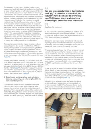 28 Digital Media and Society
Studies examining the impact of digital media on civic
engagement have had mixed findings. Exploring the effects
of social networking sites on offline behaviour, a 2015 meta-
study by Shelley Boulianne of Grant MacEwan University in
Canada found that while the correlation between the use of
social networking sites and election-campaign participation
is weak, the relationship with civic engagement is stronger.72
However, research indicates that messages on social
media can significantly influence voting patterns. A study
of the impact of certain messages posted on Facebook
and promoted by friends on Election Day during the 2010
elections in the USA “increased turnout directly by about
60,000 voters and indirectly by another 280,000 voters
through social contagion, for a total of 340,000 additional
votes”.73
This suggests that online political mobilization
works, but it raises the issue of potential manipulation of
digital media users and their political action, even when
considering that digital media platforms give the opportunity
to identify and challenge instances of manipulation.
This report’s research into the impact of digital media on
civic participation also reveals mixed findings. While a
majority of respondents to the Implications of Digital Media
Survey in China and Brazil say that digital media has had
an overall positive effect on their civic participation, a less-
robust percentage of respondents in South Africa, and even
smaller percentages in the USA and Germany say this is so
(Table 16).
Similarly, respondents in Brazil (47%) and China (36%) are
more likely to have taken action on a political or social issue
because of something read on a social networking site, than
are respondents from South Africa (22%), Germany (25%) or
the USA (12%) (Table 17). Across the five countries, about
one out of five respondents uses social networking sites to
share political information or encourage action on political
issues a few times per week (Table 18).
2.	 Digital media is changing how work gets done,
boosting productivity and enhancing flexibility for
workers and employers
Digitization of content and data, as well as new digital
communication technologies, have opened up novel
opportunities for where, when, how and by whom work
gets done. This is changing the nature of the employment
relationship. Many jobs now can be done anywhere, at any
time, facilitated by the availability of digital data, high speed
internet, and better messaging, audio and video technology.
A Pew Research Center study of American adults in 2014
found that among full- and part-time workers, 21% work
outside their workplace every day or almost every day, and
59% does that at least occasionally.74
Digitization is a major enabler of this trend, with one-half
reporting that the internet and mobile are “very important”
to allowing them to do their job remotely, and another 24%
saying that these tools are “somewhat important”.
This same study also found that 46% of employed internet
users feel their productivity has increased because of their
use of the internet, email and mobile or smartphones; only
7% feel less productive. Half of internet-using workers say
these technologies have expanded the number of people
outside their company with whom they communicate; 39%
state it allows them more flexibility in the hours they work;
and 35% say it has increased the number of hours they
work.
These findings echo results from the Implications of Digital
Media Survey, in which respondents rate digital media as
having an even bigger positive effect on their work lives than
on their private or public lives, with particular benefits to
their ability to find work, do work, develop professionally and
collaborate with colleagues (Table 19).
Although social networking sites like Twitter, Facebook
and LinkedIn were not identified as important tools for
online workers in the 2014 Pew Research Center study,
professional communication and collaboration platforms
have high future potential. For example, the Royal Bank
We see job opportunities in the freelance
and “gig” economies in roles that you
wouldn’t have been able to previously
see 15-20 years ago – anything from
marketing to executive roles to medical.
Sara Sutton Fell, flexjobs.com
 
