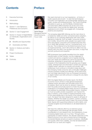 3Digital Media and Society
Contents Preface
5 Executive Summary
8 Introduction
9 Methodology
10 Section 1: User Behaviour,
Preferences and Concerns
20 Section 2: User Engagement
26 Section 3: Impact of Digital Media
on Individuals, Organizations and
Society
26 Beneﬁts and Opportunities
31 Downsides and Risks
38 Section 4: Outlook and Call to
Action
42 Project Contributors
44 Tables
58 Endnotes
We need only look to our own experience – at home, in
public spaces and at work – to see that technological
innovation and digitization are fundamentally reshaping our
public, private and professional lives. The Fourth Industrial
Revolution is upon us, and the Media, Entertainment
and Information (MEI) Industries are at the core of this
transformation; they provide the digital tools, services,
applications and content we engage with, increasingly
anytime and anywhere.
The emerging digital MEI offerings are the main driver to
smartphone, tablet and other connected device adoption,
as well as to our changing relationship with many other
elements of daily life, such as health, consumer products
and mobility. Around the world, people now spend more
time using laptop computers and smartphones than they
do in other daily activities, and our “connected time” is on
the rise. This is referred to by the World Economic Forum
as hyperconnectivity, and it will continue to affect how we
interact with one other, how we learn and work, in ways that
are both profound and impactful.
MEI businesses have greatly beneﬁted from the digital
transformation of their industry, but the challenges of
content and service congestion and of rapidly evolving
end-user needs and preferences cannot be ignored. No
individual, enterprise or government can afford to be
unaware of the implications that the growing use of digital
media, entertainment and information content and services
(“digital media”) will have on industry and society. MEI
enterprises must continue to innovate to keep pace with
the emerging media consumer who continually challenges
industry business models and offerings. At the same time,
we must begin planning for how our increased connection
to digital media is and will continue to change the very fabric
of our society.
With this Digital Media and Society report, the World
Economic Forum strives to raise general awareness,
catalyse further discussion and stimulate action from
its readers. Much can be done by decision-makers in
both the public and private sectors to foster the positive
implications of increased digital media use and to recognize
and address its potentially unfavourable impacts. However,
as much as public-private cooperation can improve the
lives of citizens, in the context of hyperconnectivity much
of this responsibility lies in the hands of the individual. As
such, the report has been designed to speak to all types of
readers. Whether the reader is a parent, a senior company
executive or a government policy-maker, this study provides
facts, ﬁgures and supporting evidence to all its claims, and
includes tangible recommendations to all stakeholders for
action.
We hope this collective effort by an extensive group
of organizations and individuals will stimulate further
consideration of, and research into, the implications of ever-
increasing digital media use in our lives. Through action,
partnership or further research, the ultimate objectives of the
World Economic Forum are to ensure that an increasingly
connected lifestyle remains an asset to business, individuals
and society rather than a liability, and that all stakeholders
beneﬁt from our work and insights.
Sarita Nayyar
Managing Director
World Economic
Forum USA
 