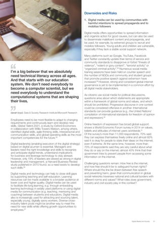 31Digital Media and Society
Employees need to be more flexible to adapt to changing
requirements and continuously learn and develop new
skills. Global Talent 2021, a study by Oxford Economics
in collaboration with Willis Towers Watson, among others,
identified digital skills, agile thinking skills, interpersonal and
communication skills, and global operating skills as the most
important competencies for the future.85
Digital leadership (enabling execution of the digital strategy)
based on digital acumen is essential. Managers and
leaders need the right knowledge and skills to recognize
and anticipate digital trends, understand implications
for business and leverage technology to stay abreast.
However, only 19% of leaders are viewed as strong in digital
leadership and management, a Harvard Business Review
study published in 2015 found, so a need exists to develop
such skills.86
Digital media and technology can help to close skill gaps
by supporting teaching and self-education. Learning
resources can be made available to a broader audience at
lower cost and higher quality. Digital media can be used
to facilitate life-long learning, e.g. through embedding
learning technology in widely used platforms or using digital
media for communication (e.g. teaching, mentoring and
coaching) between students and educators. Digital media
also is increasingly used for attracting and sourcing talent,
especially young, digitally savvy workers. Diverse cross-
industry talent pools might be another way to meet the
need for new skills while offering growth opportunities to
employees.87
I’m a big believer that we absolutely
need technical literacy across all ages.
And that starts with our education
system. We don’t need everybody to
become a computer scientist, but we
need everybody to understand the
computational systems that are shaping
their lives.
danah boyd, Data & Society Research Institute/Microsoft Research
Downsides and Risks
1.	 Digital media can be used by communities with
harmful intentions to spread propaganda and to
mobilize followers
Digital media offers opportunities to spread information
and organize action for good causes, but can also be used
to disseminate maleficent content and propaganda, and
be used, for example, by extremist groups to recruit and
mobilize followers. Young adults and children are vulnerable,
especially if they lack a stable social support network.
Many platforms such as Google, YouTube, Facebook
and Twitter constantly update their terms of service and
community standards to disapprove or forbid “threats of
violence”, “violent or gory content”, “terrorist activity” or
“organized criminal activity”.88
Numerous social media
training sessions have been held on counter speech and
the number of NGOs and community and student groups
that promote positive speech against extremism have
increased.89
However, strong and consistent global internet
governance is yet to be implemented in a common effort by
all digital media stakeholders.
As citizens use social media for political discussions,
questions arise about which statements are appropriate
within a framework of global norms and values, and which
should be prohibited. Progressive discourse in one context
could be considered offensive in another. International
standards can provide guidance (e.g., the United Nations’
compilation of international standards for freedom of opinion
and expression).90
Online freedom of expression has broad global support,
shows a World Economic Forum survey in 2014 on values,
beliefs and attitudes of internet users worldwide.91
Of the survey’s more than 11,000 respondents, 70% said
they can express themselves freely online and almost 60%
said it is okay for people to state their ideas on the internet,
even if extreme. At the same time, however, more than
70% of respondents said they are very careful about what
they do or say on the internet; almost 40% think that their
government tries to prevent people from accessing some
information on the internet.
Challenging questions remain: How free is the internet,
and how free should it be to safeguard human rights?
Where should the line be drawn between free speech
and preventing harm, given that communication in global
social networks traverses national and cultural borders with
different norms and values? What roles does government,
industry and civil society play in this context?
 