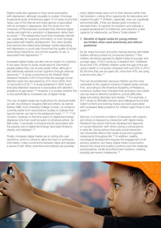 Digital media also appears to have some association
with depression, although causality is unclear. One large
longitudinal study of Americans aged 14-24 years found that
heavy use of the internet and video games is associated
with an increase in depression. But the study from the
University of Pennsylvania concluded that intensive digital
media use might be a symptom of depression rather than
its cause.119
The researchers found that moderate internet
use, especially for acquiring information, is most strongly
associated with healthy development. Two other studies
that examine the relationship between social networking
and depression in youth also found that the quality of social
networking interactions, but not the quantity of use, is
associated with depression.120
Increased digital media use also has an impact on cognition.
It has been shown to lower recall rates for information
people believe they can access easily online, although it
also effectively extends human cognition through external
resources.121
A study conducted by the Statistic Brain
Research Institute in 2015 found that the average human
attention span has decreased by 31% since 2000, from
12 seconds to 8.25.122
A study published in 2004 found
that early television exposure is associated with attention
problems at age seven.123
However, it is unclear whether this
is due specifically to increased use of digital media.
The use of digital media has implications for physical health
as well. According to Vaughan Bell and others, as well as
Kathlyn Mills, from University College London, no evidence
currently exists from neuroscience studies to indicate that
typical internet use harms the adolescent brain. 124 125 126
Of
concern, however, is that time spent on digital technology
displaces time that could be spent on physical activity. As
Bell notes, “Low levels of physical activity associated with
the passive use of digital technology have been linked to
obesity and diabetes”.127
Finally, increased digital media use is cutting into user
downtime, which is critical to allow the brain to synthesize
information, make connections between ideas and develop
a sense of self. When downtime and solitude are possible,
many digital media users turn to their devices rather than
risk boredom, cutting off an opportunity for restorative and
creative thought.128
Children, especially, lose out cognitively
and emotionally, if they are always given a screen to
stimulate them. A capacity for boredom and solitude is
a signal development of childhood, and central to a later
capacity for relationship, as Sherry Turkle attests.129
7.	 Benefits of digital media for young children
are limited, when used extensively and without
guidelines
So far, baby bouncers and potty training devices with tablet
holders still face protest by concerned parents.130
But
children are being exposed to digital media at younger and
younger ages. A 2015 study by a research firm, Childwise,
found that 73% of British children under the age of five are
using a tablet or computer compared with just 23% in 2012.
By the time they are six years old, more than 40% are using
a device every day.131
This can be problematic because children are the most
vulnerable to the negative impacts of digital media overuse.
First, according to the American Academy of Pediatrics,
numerous studies have indicated that excessive new media
use can lead to attention problems, school difficulties,
sleep and eating disorders and obesity.132
For example, a
2011 study by Michelle Garrison and colleagues found that
violent content and evening media use were associated
with increased sleep problems for children aged three to five
years.133
Second, it is harmful to children if interaction with parents
and others is replaced by interaction with digital media.
Research has shown that brain development depends
on social interaction with others during a critical period
in early life. Going without that early social interaction
has irreversible effects that create social and cognitive
impairments throughout life.134
In addition, healthy
neurological development requires the engagement of all
sensory systems, but heavy digital media consumption
favours the visual and auditory systems over the vestibular,
proprioceptive, tactile and attachment systems, creating
possibly permanent imbalances.135
36 Digital Media and Society
 