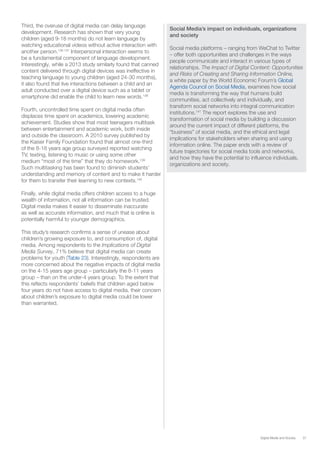 37Digital Media and Society
Third, the overuse of digital media can delay language
development. Research has shown that very young
children (aged 9-18 months) do not learn language by
watching educational videos without active interaction with
another person.136 137
Interpersonal interaction seems to
be a fundamental component of language development.
Interestingly, while a 2013 study similarly found that canned
content delivered through digital devices was ineffective in
teaching language to young children (aged 24-30 months),
it also found that live interactions between a child and an
adult conducted over a digital device such as a tablet or
smartphone did enable the child to learn new words.138
Fourth, uncontrolled time spent on digital media often
displaces time spent on academics, lowering academic
achievement. Studies show that most teenagers multitask
between entertainment and academic work, both inside
and outside the classroom. A 2010 survey published by
the Kaiser Family Foundation found that almost one-third
of the 8-18 years age group surveyed reported watching
TV, texting, listening to music or using some other
medium “most of the time” that they do homework.139
Such multitasking has been found to diminish students’
understanding and memory of content and to make it harder
for them to transfer their learning to new contexts.140
Finally, while digital media offers children access to a huge
wealth of information, not all information can be trusted.
Digital media makes it easier to disseminate inaccurate
as well as accurate information, and much that is online is
potentially harmful to younger demographics.
This study’s research confirms a sense of unease about
children’s growing exposure to, and consumption of, digital
media. Among respondents to the Implications of Digital
Media Survey, 71% believe that digital media can create
problems for youth (Table 23). Interestingly, respondents are
more concerned about the negative impacts of digital media
on the 4-15 years age group – particularly the 8-11 years
group – than on the under-4 years group. To the extent that
this reflects respondents’ beliefs that children aged below
four years do not have access to digital media, their concern
about children’s exposure to digital media could be lower
than warranted.
Social Media’s impact on individuals, organizations
and society
Social media platforms – ranging from WeChat to Twitter
– offer both opportunities and challenges in the ways
people communicate and interact in various types of
relationships. The Impact of Digital Content: Opportunities
and Risks of Creating and Sharing Information Online,
a white paper by the World Economic Forum’s Global
Agenda Council on Social Media, examines how social
media is transforming the way that humans build
communities, act collectively and individually, and
transform social networks into integral communication
institutions.141
The report explores the use and
transformation of social media by building a discussion
around the current impact of different platforms, the
“business” of social media, and the ethical and legal
implications for stakeholders when sharing and using
information online. The paper ends with a review of
future trajectories for social media tools and networks,
and how they have the potential to influence individuals,
organizations and society.
 