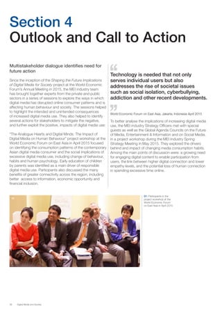 38 Digital Media and Society
Section 4
Outlook and Call to Action
Multistakeholder dialogue identifies need for
future action
Since the inception of the Shaping the Future Implications
of Digital Media for Society project at the World Economic
Forum’s Annual Meeting in 2015, the MEI industry team
has brought together experts from the private and public
sectors in a series of sessions to explore the ways in which
digital media has disrupted online consumer patterns and is
affecting human behaviour and society. The sessions helped
to highlight the intended and unintended consequences
of increased digital media use. They also helped to identify
several actions for stakeholders to mitigate the negative,
and further exploit the positive, impacts of digital media use:
“The Analogue Hearts and Digital Minds: The Impact of
Digital Media on Human Behaviour” project workshop at the
World Economic Forum on East Asia in April 2015 focused
on identifying the consumption patterns of the contemporary
Asian digital media consumer and the social implications of
excessive digital media use, including change of behaviour,
habits and human psychology. Early education of children
by parents was identified as a main driver of responsible
digital media use. Participants also discussed the many
benefits of greater connectivity across the region, including
better access to information, economic opportunity and
financial inclusion.
01
01: Participants in the
project workshop at the
World Economic Forum
on East Asia in April 2015
Technology is needed that not only
serves individual users but also
addresses the rise of societal issues
such as social isolation, cyberbullying,
addiction and other recent developments.
World Economic Forum on East Asia, Jakarta, Indonesia April 2015
To better analyse the implications of increasing digital media
use, the MEI industry Strategy Officers met with special
guests as well as the Global Agenda Councils on the Future
of Media, Entertainment & Information and on Social Media,
in a project workshop during the MEI Industry Spring
Strategy Meeting in May 2015. They explored the drivers
behind and impact of changing media consumption habits.
Among the main points of discussion were: a growing need
for engaging digital content to enable participation from
users, the link between higher digital connection and lower
empathy levels, and the potential loss of human connection
in spending excessive time online.
 