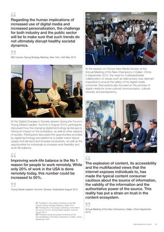 39Digital Media and Society
01
02
03
01: Panellists in the project workshop at the MEI
Industry Spring Strategy Meeting in May 2015
02: Participants in the project workshop at the World
Economic Forum’s Young Global Leaders’ Summit,
August 2015
03: Panellists during the project workshop at the
Annual Meeting of the New Champions in Dalian, China
September 2015
Regarding the human implications of
increased use of digital media and
increased personalization, the challenge
for both industry and the public sector
will be to make sure that such trends do
not ultimately disrupt healthy societal
dynamics.
MEI Industry Spring Strategy Meeting, New York, USA May 2015
Improving work-life balance is the No 1
reason for people to work remotely. While
only 20% of work in the USA is done
remotely today, this number could be
increased to 50%.
Young Global Leaders’ Summit, Geneva, Switzerland August 2015
The explosion of content, its accessibility
and the multifaceted views that the
internet exposes individuals to, has
made the typical content consumer
cautious about the source of information,
the validity of the information and the
authoritative power of the source. This
reality has put a strain on trust in the
content ecosystem.
Annual Meeting of the New Champions, Dalian, China September
2015
At the Digital Changes in Society session during the Forum’s
Young Global Leaders’ Summit in August 2015, participants
discussed how the changing digital technology landscape is
having an impact on the workplace, as well as other aspects
of society. Participants discussed the opportunities provided
by digital technology and platforms to better match labour
supply and demand and increase productivity, as well as the
opportunities for individuals to increase work flexibility and
work-life balance.
At the session on China’s New Media Society at the
Annual Meeting of the New Champions in Dalian, China,
in September 2015, the need for multistakeholder
collaboration on issues such as data privacy was deemed
imperative to ensure the safety of the digital media
consumer. Discussions also focused on the promise of
digital media for cross-cultural communication, cultural
diversity and transparency.
 