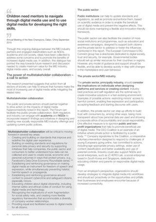 40 Digital Media and Society
Through this ongoing dialogue between the MEI industry
partners and engaged stakeholders such as NGOs,
academia and civil society, ideas have been collected to
address some concerns and to promote the benefits of
increased digital media use. In addition, this dialogue has
pointed the way towards future research and discussion
needed to create maximum value for the MEI industry,
digital media users, and society overall.
The power of multistakeholder collaboration –
a call to action
The research presented suggests that action from all
sectors of society can help to ensure that humans make the
most of increasing use of digital media while mitigating the
related risks:
Multistakeholder collaboration
The public and private sectors should partner together
to drive action on the impacts of digital media
hyperconnectivity noted in this report. The Forum can
facilitate this public-private collaboration. Both regulators
and industry can engage with academia and NGOs to
incorporate research findings and initiatives in designing and
creating new socially responsible MEI industry offerings and
updating current public policies.
Multistakeholder collaboration will be critical to moving
forward in several key areas:
–– Creating and building on standards that improve and
redefine the digital user experience.
–– Building on existing standards and regulations for
personal data privacy and security by supporting
initiatives that help companies, the public sector and
consumers to better understand how data can be
collected and used to create social, economic and
personal outcomes in ways that protect privacy, e.g.,
Facebook’s Data Drive Economy Roundtable series.142
–– Establishing and reinforcing governance on making
digital media an instrument for freedom of speech and
expression, while simultaneously preventing hateful,
harmful speech or propaganda.
–– Establishing and reinforcing governance around
content to prevent cybercrime and safeguard citizens,
especially minors.
–– Educating children about digital citizenship, including
internet safety and ethical codes of conduct for using
digital media and technology.
–– Recognizing the implications of work fragmentation
for social safety nets, and creating more flexible
regulatory frameworks that accommodate a diversity
of company-worker relationships.
–– Providing equal and facilitated access to digital media
for all citizens.
The public sector
Public institutions can help to update standards and
regulations, as well as promote and enforce them, based
on scientific evidence in order to enable the beneficial
use of digital media and prevent the negative effects. This
should be done maintaining a flexible and innovation-friendly
framework.
The public sector can also facilitate the creation of more
social institutions and programmes, such as education and
awareness campaigns, designed to support both citizens
and the private sector to address or foster the influences
mentioned in this report. The European Commission’s DG
Connect group has a directorate dedicated to digital society,
trust and security, for example. Governmental bodies
should set up similar resources for their countries or regions.
However, any model of guidance and support should be
flexible, and be able to develop quickly in step with changes
in the marketplace and user behaviour.
The private sector/MEI industry
The private sector, principally industry, should consider
the implications on individuals when designing
platforms and services or creating content. Industry
best practices and self-regulation are the optimal way to
create innovative solutions in a fast-evolving environment.
Examples of possible actions: restricting minors’ access to
harmful content, enabling free expression and participation,
accepting feedback and starting discourse with users.
In addition, the private sector can step up efforts to build
trust with consumers by, among other ways, being more
transparent about how personal data are used and showing
a corporate ethos of accountability and social responsibility.
One effective measure is to sponsor public and non-
profit organizations that help to promote beneficial use
of digital media. The CEO Coalition is an example of an
initiative where private action is facilitated by a public
body.143
Company signatories to the Coalition, a cooperative
voluntary intervention designed to respond to challenges of
young Europeans going online, has committed to actions,
including age-appropriate privacy settings, wider use of
content classification and better availability and use of
parental controls. Industry could also support NGOs and
social enterprises, such as iZ HERO Lab, a social enterprise
based in South Korea and Singapore, dedicated to
educating children and parents on responsible digital media
usage.
From an employer’s perspective, organizations should
develop strategies to integrate digital media into workflows
and should act proactively on the opportunities and pitfalls
their businesses and employees encounter because of
increased connectivity.
Children need mentors to navigate
through digital media use and to use
digital media for developing the right
skills.
Annual Meeting of the New Champions, Dalian, China September
2015
 
