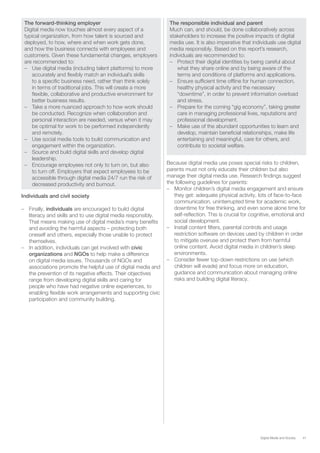 41Digital Media and Society
The forward-thinking employer
Digital media now touches almost every aspect of a
typical organization, from how talent is sourced and
deployed, to how, where and when work gets done,
and how the business connects with employees and
customers. Given these fundamental changes, employers
are recommended to:
–– Use digital media (including talent platforms) to more
accurately and flexibly match an individual’s skills
to a specific business need, rather than think solely
in terms of traditional jobs. This will create a more
flexible, collaborative and productive environment for
better business results.
–– Take a more nuanced approach to how work should
be conducted. Recognize when collaboration and
personal interaction are needed, versus when it may
be optimal for work to be performed independently
and remotely.
–– Use social media tools to build communication and
engagement within the organization.
–– Source and build digital skills and develop digital
leadership.
–– Encourage employees not only to turn on, but also
to turn off. Employers that expect employees to be
accessible through digital media 24/7 run the risk of
decreased productivity and burnout.
Individuals and civil society
–– Finally, individuals are encouraged to build digital
literacy and skills and to use digital media responsibly.
That means making use of digital media’s many benefits
and avoiding the harmful aspects – protecting both
oneself and others, especially those unable to protect
themselves.
–– In addition, individuals can get involved with civic
organizations and NGOs to help make a difference
on digital media issues. Thousands of NGOs and
associations promote the helpful use of digital media and
the prevention of its negative effects. Their objectives
range from developing digital skills and caring for
people who have had negative online experiences, to
enabling flexible work arrangements and supporting civic
participation and community building.
The responsible individual and parent
Much can, and should, be done collaboratively across
stakeholders to increase the positive impacts of digital
media use. It is also imperative that individuals use digital
media responsibly. Based on this report’s research,
individuals are recommended to:
–– Protect their digital identities by being careful about
what they share online and by being aware of the
terms and conditions of platforms and applications.
–– Ensure sufficient time offline for human connection,
healthy physical activity and the necessary
“downtime”, in order to prevent information overload
and stress.
–– Prepare for the coming “gig economy”, taking greater
care in managing professional lives, reputations and
professional development.
–– Make use of the abundant opportunities to learn and
develop, maintain beneficial relationships, make life
entertaining and meaningful, care for others, and
contribute to societal welfare.
Because digital media use poses special risks to children,
parents must not only educate their children but also
manage their digital media use. Research findings suggest
the following guidelines for parents:
–– Monitor children’s digital media engagement and ensure
they get: adequate physical activity, lots of face-to-face
communication, uninterrupted time for academic work,
downtime for free thinking, and even some alone time for
self-reflection. This is crucial for cognitive, emotional and
social development.
–– Install content filters, parental controls and usage
restriction software on devices used by children in order
to mitigate overuse and protect them from harmful
online content. Avoid digital media in children’s sleep
environments.
–– Consider fewer top-down restrictions on use (which
children will evade) and focus more on education,
guidance and communication about managing online
risks and building digital literacy.
 