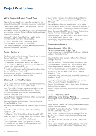 42 Digital Media and Society
Project Contributors
World Economic Forum Project Team
Claudio Cocorocchia, Project Lead, Content lead for the
Media, Entertainment & Information Industries, Switzerland
Diana El-Azar, Project Sponsor, Member of the Executive
Committee,Switzerland
Anne-Marie Jentsch, Project Manager, Media, Entertainment
& Information Industries (on secondment from Willis Towers
Watson), Switzerland
Mengyu Annie Luo, Project Sponsor, Head of Media,
Entertainment & Information Industries, USA
Anna Sophia O’Neil, Project Coordinator, Media,
Entertainment & Information Industries, USA
Lena Woodward, Project Associate, Media, Entertainment &
Information Industries, Switzerland
Project Advisers
Tom Davenport, Senior Consultant, Research and Innovation
Center, Willis Towers Watson, USA
Anne Huisman, Senior Consultant, Executive
Compensation, Willis Towers Watson, Netherlands
Ravin Jesuthasan, Managing Director and Global Practice
Leader, Willis Towers Watson, USA
Amy Johnson, Research Analyst, Research and Innovation
Center, Willis Towers Watson, USA
Anne Randhava, Analyst, Communication and Change
Management, Willis Towers Watson, USA
Steering Committee Members
Olivier Oullier, Professor of Behavioural and Brain Sciences,
Aix Marseille University, France (2011 - 2015)
Irene Braam, Vice-President, Government Relations, and
Head, Brussels Liaison Office, Bertelsmann, Belgium
Anne Hunter, Senior Vice-President, Global Marketing
Strategy, comScore, USA
Sanjay Nazerali, Global Chief Strategy Officer, Dentsu Aegis
Network, United Kingdom
Ozge Bulut Marasli, Executive Vice-President, Strategy,
Dogan TV Holding, Turkey
Kevin King, Global Practice Chair, Edelman Digital, Edelman,
USA
Sarah Wynn-Williams, Director, Global Public Policy,
Facebook, USA
Rob Norman, Chief Digital Officer, Global, GroupM, USA
Idalia Cruz, Director, Strategy, Media, Grupo Salinas, Mexico
Yuhyun Park, Founder, iZ HERO Lab, Singapore
Christophe Nicolas, Group Chief Information Officer,
Kudelski Group, and Senior Vice-President and Head,
Kudelski Security, Switzerland
Sherry Turkle, Professor of the Social Studies of Science
and Technology, Massachusetts Institute of Technology
(MIT), USA
Karen Willenberg, Director, Regulatory and Legal Affairs,
Electronic Media Network (M-Net), South Africa (2004-2015)
Rishad Tobaccowala, Chief Strategist, Publicis Group, USA
Steven Schwartz, Global Managing Director, Reuters News
Agency, Thomson Reuters, USA (2011-2015)
Ravin Jesuthasan, Managing Director and Global Practice
Leader, Willis Towers Watson, USA
Sam Gregory, Programme Director, WITNESS, USA
Session Contributors
Jakarta, Indonesia 19 April 2015
World Economic Forum on East Asia
“Analogue Hearts and Digital Minds: The Impact of Digital
Media on Human Behaviour”
Rohana Rozhan, Chief Executive Officer, Astro Malaysia
Holdings, Malaysia
Yobie Benjamin, Co-Founder, Avegant Corporation, USA
Dick van Motman, Chairman and Chief Executive Officer,
Dentsu Aegis Network South East Asia, Singapore
Raymond Siva, Managing Director, Edelman, Malaysia
Gloria Ai, Founder and Anchor, iAsk Media, People’s
Republic of China
Seungjoon Chang, Vice-President, Maekyung Media Group,
Republic of Korea
Hu Yong, Professor of Journalism and Communication,
Peking University, People’s Republic of China
Rajnesh Singh, Regional Director, Asia-Pacific, The Internet
Society (ISOC), Singapore
Ranjana Singh, Chairwoman, Indonesia and Vietnam, WPP,
Indonesia
New York, USA 13 May 2015
MEI Industry Spring Strategy Meeting
“Exploring the Drivers behind Changing Media Consumption
Habits”
Sanjay Nazerali, Global Chief Strategy Officer, Dentsu Aegis
Network, United Kingdom
Bernadette Aulestia, Executive Vice President, Domestic
Network Distribution, HBO, USA
Sherry Turkle, Professor of the Social Studies of Science
and Technology, Massachusetts Institute of Technology
(MIT), USA
Chris Altcheck, Chief Executive Officer and Co-Founder,
Mic, USA
Robert Osher, President, Sony Pictures Digital Production
Division (2008-2015), Sony Pictures Entertainment, USA
 