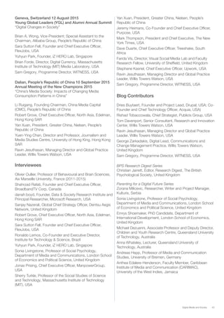 43Digital Media and Society
Geneva, Switzerland 12 August 2015
Young Global Leaders (YGL) and Alumni Annual Summit
“Digital Changes in Society”
Brian A. Wong, Vice-President; Special Assistant to the
Chairman, Alibaba Group, People’s Republic of China
Sara Sutton Fell, Founder and Chief Executive Officer,
FlexJobs, USA
Yuhyun Park, Founder, iZ HERO Lab, Singapore
Brian Forde, Director, Digital Currency, Massachusetts
Institute of Technology (MIT) Media Laboratory, USA
Sam Gregory, Programme Director, WITNESS, USA
Dalian, People’s Republic of China 10 September 2015
Annual Meeting of the New Champions 2015
“China’s Media Society: Impacts of Changing Media
Consumption Patterns in China”
Li Ruigang, Founding Chairman, China Media Capital
(CMC), People’s Republic of China
Robert Grove, Chief Executive Officer, North Asia, Edelman,
Hong Kong SAR
Yan Xuan, President, Greater China, Nielsen, People’s
Republic of China
Yuen-Ying Chan, Director and Professor, Journalism and
Media Studies Centre, University of Hong King, Hong Kong
SAR
Ravin Jesuthasan, Managing Director and Global Practice
Leader, Willis Towers Watson, USA
Interviewees
Olivier Oullier, Professor of Behavioural and Brain Sciences,
Aix Marseille University, France (2011-2015)
Shahrzad Rafati, Founder and Chief Executive Officer,
BroadbandTV Corp, Canada
danah boyd, Founder, Data & Society Research Institute and
Principal Researcher, Microsoft Research, USA
Sanjay Nazerali, Global Chief Strategy Officer, Dentsu Aegis
Network, United Kingdom
Robert Grove, Chief Executive Officer, North Asia, Edelman,
Hong Kong SAR
Sara Sutton Fell, Founder and Chief Executive Officer,
FlexJobs, USA
Ronaldo Lemos, Co-Founder and Executive Director,
Institute for Technology & Science, Brazil
Yuhyun Park, Founder, iZ HERO Lab, Singapore
Sonia Livingstone, Professor of Social Psychology,
Department of Media and Communications, London School
of Economics and Political Science, United Kingdom
Jonas Prising, Chief Executive Officer, ManpowerGroup,
USA
Sherry Turkle, Professor of the Social Studies of Science
and Technology, Massachusetts Institute of Technology
(MIT), USA
Yan Xuan, President, Greater China, Nielsen, People’s
Republic of China
Jeremy Heimans, Co-Founder and Chief Executive Officer,
Purpose, USA
Mark Thompson, President and Chief Executive, The New
York Times, USA
Dave Duarte, Chief Executive Officer, Treeshake, South
Africa
Farida Vis, Director, Visual Social Media Lab and Faculty
Research Fellow, University of Sheffield, United Kingdom
Stephane Kasriel, Chief Executive Officer, Upwork, USA
Ravin Jesuthasan, Managing Director and Global Practice
Leader, Willis Towers Watson, USA
Sam Gregory, Programme Director, WITNESS, USA
Blog Contributors
Dries Buytaert, Founder and Project Lead, Drupal, USA; Co-
Founder and Chief Technology Officer, Acquia, USA)
Rishad Tobaccowala, Chief Strategist, Publicis Group, USA
Tom Davenport, Senior Consultant, Research and Innovation
Center, Willis Towers Watson, USA
Ravin Jesuthasan, Managing Director and Global Practice
Leader, Willis Towers Watson, USA
George Zarkadakis, Digital Lead, Communications and
Change Management Practice, Willis Towers Watson,
United Kingdom
Sam Gregory, Programme Director, WITNESS, USA
BPS Research Digest Series
Christian Jarrett, Editor, Research Digest, The British
Psychological Society, United Kingdom
Parenting for a Digital Future Series
Zorana Milicevic, Researcher, Writer and Project Manager,
Kulturis, Serbia
Sonia Livingstone, Professor of Social Psychology,
Department of Media and Communications, London School
of Economics and Political Science, United Kingdom
Emrys Shoemaker, PhD Candidate, Department of
International Development, London School of Economics,
United Kingdom
Michael Dezuanni, Associate Professor and Deputy Director,
Children and Youth Research Centre, Queensland University
of Technology, Australia
Anna Whateley, Lecturer, Queensland University of
Technology, Australia
Andreas Hepp, Professor of Media and Communication
Studies, University of Bremen, Germany
Anthea Edalere-Henderson, Faculty Member, Caribbean
Institute of Media and Communication (CARIMAC),
University of the West Indies, Jamaica
 