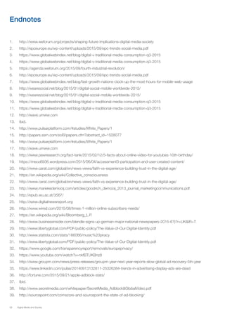 58 Digital Media and Society
Endnotes
1.	 http://www.weforum.org/projects/shaping-future-implications-digital-media-society
2.	 http://epceurope.eu/wp-content/uploads/2015/09/epc-trends-social-media.pdf
3.	 https://www.globalwebindex.net/blog/digital-v-traditional-media-consumption-q3-2015
4.	 https://www.globalwebindex.net/blog/digital-v-traditional-media-consumption-q3-2015
5.	 https://agenda.weforum.org/2015/09/fourth-industrial-revolution/
6.	 http://epceurope.eu/wp-content/uploads/2015/09/epc-trends-social-media.pdf
7.	 https://www.globalwebindex.net/blog/fast-growth-nations-clock-up-the-most-hours-for-mobile-web-usage
8.	 http://wearesocial.net/blog/2015/01/digital-social-mobile-worldwide-2015/
9.	 http://wearesocial.net/blog/2015/01/digital-social-mobile-worldwide-2015/
10.	 https://www.globalwebindex.net/blog/digital-v-traditional-media-consumption-q3-2015
11.	 https://www.globalwebindex.net/blog/digital-v-traditional-media-consumption-q3-2015
12.	 http://wave.umww.com
13.	 Ibid.
14.	 http://www.pulsarplatform.com/#studies/White_Papers/1
15.	 http://papers.ssrn.com/sol3/papers.cfm?abstract_id=1528077
16.	 http://www.pulsarplatform.com/#studies/White_Papers/1
17.	 http://wave.umww.com
18.	 http://www.pewresearch.org/fact-tank/2015/02/12/5-facts-about-online-video-for-youtubes-10th-birthday/
19.	 https://meco6936.wordpress.com/2015/06/04/accessment3-participation-and-user-created-content/
20.	 http://www.carat.com/global/en/news-views/faith-vs-experience-building-trust-in-the-digital-age/
21.	 https://en.wikipedia.org/wiki/Collective_consciousness
22.	 http://www.carat.com/global/en/news-views/faith-vs-experience-building-trust-in-the-digital-age/
23.	 http://www.mariekedemooij.com/articles/goodrich_demooij_2013_journal_marketingcommunications.pdf
24.	 http://epub.wu.ac.at/3567/
25.	 http://www.digitalnewsreport.org
26.	 http://www.wired.com/2015/08/times-1-million-online-subscribers-needs/
27.	 https://en.wikipedia.org/wiki/Bloomberg_L.P.
28.	 http://www.businessinsider.com/blendle-signs-up-german-major-national-newspapers-2015-6?)?r=UK&IR=T
29.	 http://www.libertyglobal.com/PDF/public-policy/The-Value-of-Our-Digital-Identity.pdf
30.	 http://www.statista.com/stats/166066/music%20piracy
31.	 http://www.libertyglobal.com/PDF/public-policy/The-Value-of-Our-Digital-Identity.pdf
32.	 https://www.google.com/transparencyreport/removals/europeprivacy/
33.	 https://www.youtube.com/watch?v=nkfBTUKBnz8
34.	 http://www.groupm.com/news/press-releases/groupm-year-next-year-reports-slow-global-ad-recovery-5th-year
35.	 https://www.linkedin.com/pulse/20140913132811-25326384-trends-in-advertising-display-ads-are-dead
36.	 http://fortune.com/2015/09/21/apple-adblock-stats/
37.	 Ibid.
38.	 http://www.secretmedia.com/whitepaper/SecretMedia_Adblock&GlobalVideo.pdf
39.	 http://sourcepoint.com/comscore-and-sourcepoint-the-state-of-ad-blocking/
 