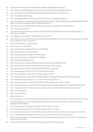 59Digital Media and Society
40.	 http://www.secretmedia.com/whitepaper/SecretMedia_Adblock&GlobalVideo.pdf
41.	 http://adage.com/article/digitalnext/ad-blocking-unnecessary-internet-apocalypse/300470/
42.	 http://www.edelman.com/insights/intellectual-property/2015-edelman-trust-barometer/
43.	 http://www.digitalnewsreport.org
44.	 http://www.libertyglobal.com/PDF/public-policy/The-Value-of-Our-Digital-Identity.pdf
45.	 http://www.dailymail.co.uk/sciencetech/article-2989768/Facebook-slammed-advertising-funeral-directors-CANCER-
patient-Promotions-appeared-sufferer-Googled-disease.html
46.	 http://www.iabuk.net/research/library/mediascope-europe-the-connected-life-of-digital-natives
47.	 http://www.smarpshare.com
48.	 http://www.chicagobusiness.com/article/20140325/OPINION/140329895/corporate-social-responsibility-is-
millennials-new-religion
49.	 http://digiday.com/publishers/5-things-learned-ny-times-2014/
50.	 http://www.smh.com.au/entertainment/tv-and-radio/netflixs-algorithm-matches-content-to-eyeballs-and-is-rewriting-
the-tv-rulebook-20150731-gintcf.html
51.	 https://press.linkedin.com/about-linkedin
52.	 https://vimeo.com/105633579
53.	 source: https://www.youtube.com/watch?v=zIEIvi2MuEk
54.	 https://www.facebook.com/about/privacy
55.	 https://www.facebook.com/help/443357099140264
56.	 https://www.facebook.com/help/239377769603639
57.	 https://govtrequests.facebook.com/
58.	 http://www3.weforum.org/docs/WEFUSA_NewVisionforEducation_Report2015.pdf
59.	 http://www.pewinternet.org/2015/08/06/teens-technology-and-friendships/
60.	 https://assets.documentcloud.org/documents/2401429/technology.pdf
61.	 http://www.pewinternet.org/2015/01/15/social-media-and-stress/
62.	 http://www.pewinternet.org/2015/01/15/social-media-and-stress/
63.	 http://journalistsresource.org/studies/international/global-tech/research-arab-spring-internet-key-studies
64.	 http://onlinelibrary.wiley.com/doi/10.1111/j.1460-2466.2012.01628.x/full
65.	 https://research.facebook.com/blog/382753905228438/visualizing-crisis-relief-in-nepal/
66.	 http://www.huffingtonpost.com/entry/facebook-google-maps-refugees-migrants_55f1aca8e4b03784e2783ea4
67.	 http://www.cnbc.com/2015/09/22/drug-ceo-will-lower-price-of-daraprim-after-hike-sparked-outrage.html
68.	 https://www.change.org
69.	 https://www.avaaz.org
70.	 https://witness.org
71.	 http://www.forbes.com/www.forbes.com/sites/nextavenue/2012/11/26/6-mistakes-to-avoid-when-giving-to-charity/
72.	 http://journalistsresource.org/studies/politics/digital-democracy/social-media-influence-politics-participation-
engagement-meta-analysis
73.	 http://www.nature.com/nature/journal/v489/n7415/full/nature11421.html
74.	 http://www.pewinternet.org/2014/12/30/technologys-impact-on-workers/
75.	 http://www.rbs.com/news/2015/october/rbs-becomes-first-bank-in-the-world-to-launch-facebook-at-work.html
76.	 ttp://uk.businessinsider.com/slack-survey-shows-it-reduces-work-email-2015-10?r=US&IR=T
77.	 https://www.towerswatson.com/en/Insights/IC-Types/Survey-Research-Results/2013/12/2013-2014-change-and-
communication-roi-study
78.	 http://www.mckinsey.com/insights/employment_and_growth/the_world_at_work
 