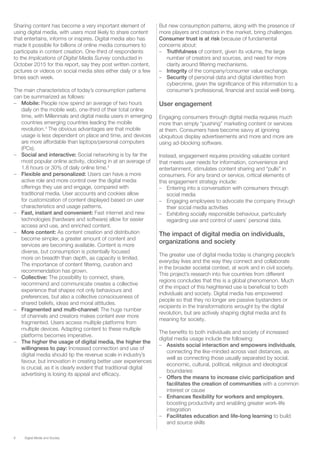 6 Digital Media and Society
Sharing content has become a very important element of
using digital media, with users most likely to share content
that entertains, informs or inspires. Digital media also has
made it possible for billions of online media consumers to
participate in content creation. One-third of respondents
to the Implications of Digital Media Survey conducted in
October 2015 for this report, say they post written content,
pictures or videos on social media sites either daily or a few
times each week.
The main characteristics of today’s consumption patterns
can be summarized as follows:
–– Mobile: People now spend an average of two hours
daily on the mobile web, one-third of their total online
time, with Millennials and digital media users in emerging
countries emerging countries leading the mobile
revolution.3
The obvious advantages are that mobile
usage is less dependent on place and time, and devices
are more affordable than laptops/personal computers
(PCs).
–– Social and interactive: Social networking is by far the
most popular online activity, clocking in at an average of
1.8 hours or 30% of daily online time.4
–– Flexible and personalized: Users can have a more
active role and more control over the digital media
offerings they use and engage, compared with
traditional media. User accounts and cookies allow
for customization of content displayed based on user
characteristics and usage patterns.
–– Fast, instant and convenient: Fast internet and new
technologies (hardware and software) allow for easier
access and use, and enriched content.
–– More content: As content creation and distribution
become simpler, a greater amount of content and
services are becoming available. Content is more
diverse, but consumption is potentially focused
more on breadth than depth, as capacity is limited.
The importance of content filtering, curation and
recommendation has grown.
–– Collective: The possibility to connect, share,
recommend and communicate creates a collective
experience that shapes not only behaviours and
preferences, but also a collective consciousness of
shared beliefs, ideas and moral attitudes.
–– Fragmented and multi-channel: The huge number
of channels and creators makes content ever more
fragmented. Users access multiple platforms from
multiple devices. Adapting content to these multiple
platforms becomes imperative.
–– The higher the usage of digital media, the higher the
willingness to pay: Increased connection and use of
digital media should tip the revenue scale in industry’s
favour, but innovation in creating better user experiences
is crucial, as it is clearly evident that traditional digital
advertising is losing its appeal and efficacy.
But new consumption patterns, along with the presence of
more players and creators in the market, bring challenges.
Consumer trust is at risk because of fundamental
concerns about:
–– Truthfulness of content, given its volume, the large
number of creators and sources, and need for more
clarity around filtering mechanisms.
–– Integrity of the company/consumer value exchange.
–– Security of personal data and digital identities from
cybercrime, given the significance of this information to a
consumer’s professional, financial and social well-being.
User engagement
Engaging consumers through digital media requires much
more than simply “pushing” marketing content or services
at them. Consumers have become savvy at ignoring
ubiquitous display advertisements and more and more are
using ad-blocking software.
Instead, engagement requires providing valuable content
that meets user needs for information, convenience and
entertainment, stimulates content sharing and “pulls” in
consumers. For any brand or service, critical elements of
this engagement strategy include:
–– Entering into a conversation with consumers through
social media
–– Engaging employees to advocate the company through
their social media activities
–– Exhibiting socially responsible behaviour, particularly
regarding use and control of users’ personal data.
The impact of digital media on individuals,
organizations and society
The greater use of digital media today is changing people’s
everyday lives and the way they connect and collaborate
in the broader societal context, at work and in civil society.
This project’s research into five countries from different
regions concludes that this is a global phenomenon. Much
of the impact of this heightened use is beneficial to both
individuals and society. Digital media has empowered
people so that they no longer are passive bystanders or
recipients in the transformations wrought by the digital
revolution, but are actively shaping digital media and its
meaning for society.
The benefits to both individuals and society of increased
digital media usage include the following:
–– Assists social interaction and empowers individuals,
connecting the like-minded across vast distances, as
well as connecting those usually separated by social,
economic, cultural, political, religious and ideological
boundaries
–– Offers the means to increase civic participation and
facilitates the creation of communities with a common
interest or cause
–– Enhances flexibility for workers and employers,
boosting productivity and enabling greater work-life
integration
–– Facilitates education and life-long learning to build
and source skills
 